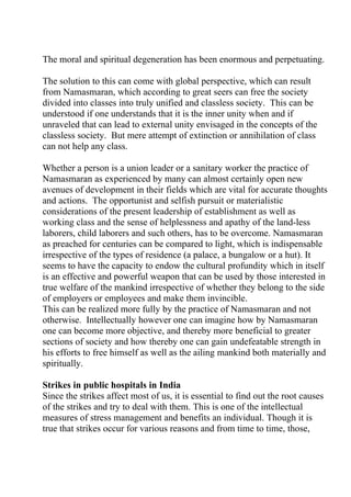The moral and spiritual degeneration has been enormous and perpetuating.

The solution to this can come with global perspective, which can result
from Namasmaran, which according to great seers can free the society
divided into classes into truly unified and classless society. This can be
understood if one understands that it is the inner unity when and if
unraveled that can lead to external unity envisaged in the concepts of the
classless society. But mere attempt of extinction or annihilation of class
can not help any class.

Whether a person is a union leader or a sanitary worker the practice of
Namasmaran as experienced by many can almost certainly open new
avenues of development in their fields which are vital for accurate thoughts
and actions. The opportunist and selfish pursuit or materialistic
considerations of the present leadership of establishment as well as
working class and the sense of helplessness and apathy of the land-less
laborers, child laborers and such others, has to be overcome. Namasmaran
as preached for centuries can be compared to light, which is indispensable
irrespective of the types of residence (a palace, a bungalow or a hut). It
seems to have the capacity to endow the cultural profundity which in itself
is an effective and powerful weapon that can be used by those interested in
true welfare of the mankind irrespective of whether they belong to the side
of employers or employees and make them invincible.
This can be realized more fully by the practice of Namasmaran and not
otherwise. Intellectually however one can imagine how by Namasmaran
one can become more objective, and thereby more beneficial to greater
sections of society and how thereby one can gain undefeatable strength in
his efforts to free himself as well as the ailing mankind both materially and
spiritually.

Strikes in public hospitals in India
Since the strikes affect most of us, it is essential to find out the root causes
of the strikes and try to deal with them. This is one of the intellectual
measures of stress management and benefits an individual. Though it is
true that strikes occur for various reasons and from time to time, those,
 