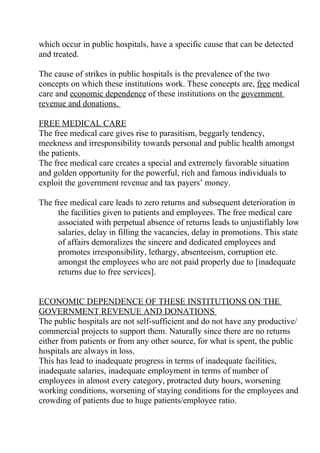 which occur in public hospitals, have a specific cause that can be detected
and treated.

The cause of strikes in public hospitals is the prevalence of the two
concepts on which these institutions work. These concepts are, free medical
care and economic dependence of these institutions on the government
revenue and donations.

FREE MEDICAL CARE
The free medical care gives rise to parasitism, beggarly tendency,
meekness and irresponsibility towards personal and public health amongst
the patients.
The free medical care creates a special and extremely favorable situation
and golden opportunity for the powerful, rich and famous individuals to
exploit the government revenue and tax payers’ money.

The free medical care leads to zero returns and subsequent deterioration in
     the facilities given to patients and employees. The free medical care
     associated with perpetual absence of returns leads to unjustifiably low
     salaries, delay in filling the vacancies, delay in promotions. This state
     of affairs demoralizes the sincere and dedicated employees and
     promotes irresponsibility, lethargy, absenteeism, corruption etc.
     amongst the employees who are not paid properly due to [inadequate
     returns due to free services].


ECONOMIC DEPENDENCE OF THESE INSTITUTIONS ON THE
GOVERNMENT REVENUE AND DONATIONS
The public hospitals are not self-sufficient and do not have any productive/
commercial projects to support them. Naturally since there are no returns
either from patients or from any other source, for what is spent, the public
hospitals are always in loss.
This has lead to inadequate progress in terms of inadequate facilities,
inadequate salaries, inadequate employment in terms of number of
employees in almost every category, protracted duty hours, worsening
working conditions, worsening of staying conditions for the employees and
crowding of patients due to huge patients/employee ratio.
 