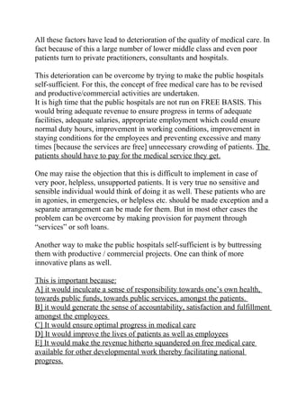 All these factors have lead to deterioration of the quality of medical care. In
fact because of this a large number of lower middle class and even poor
patients turn to private practitioners, consultants and hospitals.

This deterioration can be overcome by trying to make the public hospitals
self-sufficient. For this, the concept of free medical care has to be revised
and productive/commercial activities are undertaken.
It is high time that the public hospitals are not run on FREE BASIS. This
would bring adequate revenue to ensure progress in terms of adequate
facilities, adequate salaries, appropriate employment which could ensure
normal duty hours, improvement in working conditions, improvement in
staying conditions for the employees and preventing excessive and many
times [because the services are free] unnecessary crowding of patients. The
patients should have to pay for the medical service they get.

One may raise the objection that this is difficult to implement in case of
very poor, helpless, unsupported patients. It is very true no sensitive and
sensible individual would think of doing it as well. These patients who are
in agonies, in emergencies, or helpless etc. should be made exception and a
separate arrangement can be made for them. But in most other cases the
problem can be overcome by making provision for payment through
“services” or soft loans.

Another way to make the public hospitals self-sufficient is by buttressing
them with productive / commercial projects. One can think of more
innovative plans as well.

This is important because:
A] it would inculcate a sense of responsibility towards one’s own health,
towards public funds, towards public services, amongst the patients.
B] it would generate the sense of accountability, satisfaction and fulfillment
amongst the employees
C] It would ensure optimal progress in medical care
D] It would improve the lives of patients as well as employees
E] It would make the revenue hitherto squandered on free medical care
available for other developmental work thereby facilitating national
progress.
 