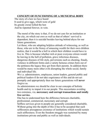 CONCEPT OF FUNCTIONING OF A MUNICIPAL BODY
The story of a hen we have heard
It used to give eggs, which were of gold
Its greedy owner killed the hen
And he repented forever, in vein.

 The moral of the story is that, if we do not care for an institution or
 the city, on which our own as well as that of others’ survival is
 dependent, then it is suicidal besides leaving behind abyss for our
 future generations.
 Let those, who are adopting helpless attitude of witnessing, as well as
 those, who are in the frenzy of amassing wealth for their own children
 realize, that it would be a hell in which their children would have to
 live in. This is because whether rich or poor everyone citizen would
 be leaving in the hell of pollution, grave infectious diseases,
 dangerous diseases of life style, perversions such as cheating, frauds,
 violence in different forms and a variety heinous crimes born out of
 the pettiness-the legacy they get from their parents. In addition there
 would be many more other evils disrupting the whole social, family
 and individual life.
 We i.e. administrators, employees, union leaders, general public and
 political leaders-if do not take cognizance of this and do not act
 promptly and appropriately then our future generations will never
 forgive us.
 As administrators we should be clear in our concepts of holistic
 health and try to impart it to our people. This necessitates avoiding
 two extremes, viz. mercenary and corrupt transactions and totally
 free service.
 One has to understand here the difference between charitable,
 professional, commercial, mercenary and corrupt.
 Selfless services given to people are generally considered charitable.
 Without going into the depth of this it has to be accepted that such
 selflessness presupposes existence of institutions which would sustain
 such selflessness. Even the freedom struggle was sustained by many
 institutions private and public as well as individuals.
 