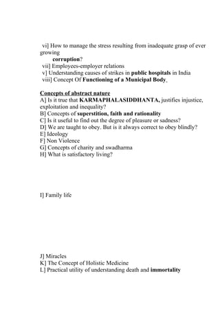vi] How to manage the stress resulting from inadequate grasp of ever
growing
      corruption?
 vii] Employees-employer relations
 v] Understanding causes of strikes in public hospitals in India
 viii] Concept Of Functioning of a Municipal Body

Concepts of abstract nature
A] Is it true that KARMAPHALASIDDHANTA, justifies injustice,
exploitation and inequality?
B] Concepts of superstition, faith and rationality
C] Is it useful to find out the degree of pleasure or sadness?
D] We are taught to obey. But is it always correct to obey blindly?
E] Ideology
F] Non Violence
G] Concepts of charity and swadharma
H] What is satisfactory living?




I] Family life




J] Miracles
K] The Concept of Holistic Medicine
L] Practical utility of understanding death and immortality
 