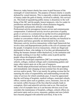 However, today honest charity has come in peril because of the
onslaught of vested interests. The purpose of honest charity is usually
defeated by vested interests. This is especially evident in squandering
of money under the garb of charity, involved in subsidy, free services
etc. This kind of squandering public money is disastrous to the well
being of the MC and the people, honest taxpayers, who live under its
jurisdiction and those benefited [in whom disastrous beggarly,
irresponsible and parasitic attitude is developed].
Professional activity presupposes honest service and commensurate
compensation. Commercial activity involves provision of quality
goods or services in a commercial set up that involves proportionate
profit or commission. In both of these there are certain codes of
conduct or conventions which are observed and they are beneficial to
both parties and hence generally not detrimental to the society.
Mercenary activity involves transactions within legal framework but
involve mere and disproportionate profits at the cost of customer and
the people. Corruption involves transactions, which are illegal and
detrimental to those, who indulge in it [as they get dehumanized by
killing the humane element within themselves], to the institution and
the people working in it [as their welfare come in peril] and the
people whose development suffers.
At present the municipal corporations [MC] are running hospitals,
schools, colleges, medical colleges and is maintaining gardens and
many other tourist spots etc at the cost of taxpayers.
MC should adopt professional and hence truly benevolent approach
and immediately start charging at least nominal fees for providing
services and/or goods. This is not merely for getting revenue but for
nurturing the sense of responsibility and understanding towards the
value of services for which somebody pays. It must be appreciated
that the well being of hospitals, medical colleges, municipal schools,
offices, tourists spots such as gardens, caves, museums, zoos etc do
not merely suffers because of the free-ship but actually leads to
corruption, illicit and unlawful activities and so on. One need not
make a list of examples here as it can become obvious even if one
considers the maintenance of hospitals, colleges, schools offices etc.
and tourist spots such as caves, museums, gardens and zoos [which
have become plagued with unlawful activities]. It has to be
 