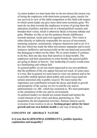 As union leaders we must learn that we do not choose the easiest way
    of luring the employees with short-term economic gains, merely for
    our survival in view of the rabid competition in this field with respect
    to which union leader can give more short term economic gains. We
    must do our duty towards the employees in terms of giving them the
    education of politics and their role in a broad political scenario and
    broaden their vision, which is otherwise likely to become tubular and
    petty. Whether we like or not this pettiness breeds indifference
    towards national, social and even regional interests. This vision is
    either directly or indirectly responsible for success of movements
    nurturing casteism, sectarianism, religious fanaticism and so on. It is
    this fact which has made the labor movements unpopular and in most
    instances ineffective and unsuccessful on the one hand and successful
    but damaging to others on the other. We as union leaders if continue
    to do this, then one day may find ourselves in deep trouble. The
    employees and their generations to come besides the general public
    are going to blame us forever. Our leadership of course would come
    to a humiliating end without fail!
    As general public we are too much engrossed in our own problems
    that the problems of the city appear beyond our reach. In some cases
    it is true. But in general we must learn to voice our opinion and as far
    as possible studied opinion about public and social issues [and not
    remain interested only in public issues!]. We must realize the
    importance our contribution towards the decay and death or growth
    and prosperity of the society we live in and the city and its
    administration viz. MC, which has sustained us. We must participate
    in the cleanliness of the city and its environment.
    As political leaders we should not remain biased and nurture the
    vested interests of our voters and those patronizing us. This
    jeopardizes the developmental activities. Partisan interest can be
    overcome if one resolves to do so. Seeking proper advice for inner
    growth and our own holistic health is one way of doing this.

CONCEPTS OF ABSTRACT NATURE

Is it true that KARMAPHALASIDDHANTA, justifies injustice,
exploitation and inequality?
 