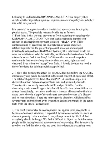 Let us try to understand KARMAPHALASIDDHANTA properly then
decide whether it justifies injustice, exploitation and inequality and whether
it is valid today or not.

It is essential to appreciate why it is criticized severely and is not quite
popular today. The possible reasons for this are as follows.
1] First thing is that our ego prevents us from accepting or agreeing with
KARMAPHALASIDDHANTA is that such acceptance appears to it
amount to a] accepting the present situation [PHALA] even if it is
unpleasant and b] accepting the link between or cause and effect
relationship between the present unpleasant situation and our past
(mis)deeds, referred to as KARMA. Obviously this is because we do not
want our misfortune to be theoretically justified on the basis of our faults or
misdeeds as we find it insulting! Isn’t it true that our usual unspoken
sentiment is that we are always immaculate, accurate, righteous and
virtuous? Even when we “accept” our faults, it is only because we need a
face of modesty for gaining social acceptability!

2] This is also because the effect i.e. PHALA does not follow the KARMA
immediately and hence does not fit in the usual concept of cause and effect.
The relationship between KARMA and PHALA is not as simple as a
chemical reaction between hydrochloric acid and sodium hydroxide.
Therefore it is not easily comprehensible and predictable. But the
discerning readers would appreciate that all the effects need not follow the
causes immediately. In clinical medicine it is not at all unusual to find that
many times there is a gap of several years between the cause of a disease
and its manifestations. There are many genetic disorders, which manifest
several years after the birth even when their causes are present in the genes
right from the time of conception!

3] The third reason why this concept does not appear to be acceptable is
because of our own kindness. It is painful for us to see social evils such as
diseases, poverty, crimes and such many things in society. We feel that
everybody should be happy. We find it difficult to digest the fact that some
people suffer throughout and some seem to always enjoy. This is especially
so when we find that those who are good hearted persons according to us
 