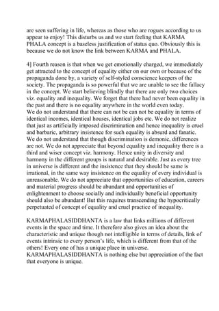 are seen suffering in life, whereas as those who are rogues according to us
appear to enjoy! This disturbs us and we start feeling that KARMA
PHALA concept is a baseless justification of status quo. Obviously this is
because we do not know the link between KARMA and PHALA.

4] Fourth reason is that when we get emotionally charged, we immediately
get attracted to the concept of equality either on our own or because of the
propaganda done by, a variety of self-styled conscience keepers of the
society. The propaganda is so powerful that we are unable to see the fallacy
in the concept. We start believing blindly that there are only two choices
viz. equality and inequality. We forget that there had never been equality in
the past and there is no equality anywhere in the world even today.
We do not understand that there can not be can not be equality in terms of
identical incomes, identical houses, identical jobs etc. We do not realize
that just as artificially imposed discrimination and hence inequality is cruel
and barbaric, arbitrary insistence for such equality is absurd and fanatic.
We do not understand that though discrimination is demonic, differences
are not. We do not appreciate that beyond equality and inequality there is a
third and wiser concept viz. harmony. Hence unity in diversity and
harmony in the different groups is natural and desirable. Just as every tree
in universe is different and the insistence that they should be same is
irrational, in the same way insistence on the equality of every individual is
unreasonable. We do not appreciate that opportunities of education, careers
and material progress should be abundant and opportunities of
enlightenment to choose socially and individually beneficial opportunity
should also be abundant! But this requires transcending the hypocritically
perpetuated of concept of equality and cruel practice of inequality.

KARMAPHALASIDDHANTA is a law that links millions of different
events in the space and time. It therefore also gives an idea about the
characteristic and unique though not intelligible in terms of details, link of
events intrinsic to every person’s life, which is different from that of the
others! Every one of has a unique place in universe.
KARMAPHALASIDDHANTA is nothing else but appreciation of the fact
that everyone is unique.
 