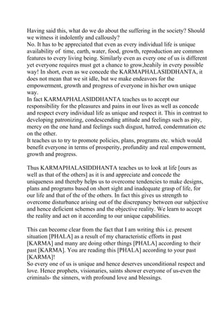 Having said this, what do we do about the suffering in the society? Should
we witness it indolently and callously?
No. It has to be appreciated that even as every individual life is unique
availability of time, earth, water, food, growth, reproduction are common
features to every living being. Similarly even as every one of us is different
yet everyone requires must get a chance to grow,heahily in every possible
way! In short, even as we concede the KARMAPHALASIDDHANTA, it
does not mean that we sit idle, but we make endeavors for the
empowerment, growth and progress of everyone in his/her own unique
way.
In fact KARMAPHALASIDDHANTA teaches us to accept our
responsibility for the pleasures and pains in our lives as well as concede
and respect every individual life as unique and respect it. This in contrast to
developing patronizing, condescending attitude and feelings such as pity,
mercy on the one hand and feelings such disgust, hatred, condemnation etc
on the other.
It teaches us to try to promote policies, plans, programs etc. which would
benefit everyone in terms of prosperity, profundity and real empowerment,
growth and progress.

Thus KARMAPHALASIDDHANTA teaches us to look at life [ours as
well as that of the others] as it is and appreciate and concede the
uniqueness and thereby helps us to overcome tendencies to make designs,
plans and programs based on short sight and inadequate grasp of life, for
our life and that of the of the others. In fact this gives us strength to
overcome disturbance arising out of the discrepancy between our subjective
and hence deficient schemes and the objective reality. We learn to accept
the reality and act on it according to our unique capabilities.

This can become clear from the fact that I am writing this i.e. present
situation [PHALA] as a result of my characteristic efforts in past
[KARMA] and many are doing other things [PHALA] according to their
past [KARMA]. You are reading this [PHALA] according to your past
[KARMA]!
So every one of us is unique and hence deserves unconditional respect and
love. Hence prophets, visionaries, saints shower everyone of us-even the
criminals- the sinners, with profound love and blessings.
 