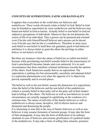 CONCEPTS OF SUPERSTITION, FAITH AND RATONALITY

It appears that everywhere in the world there are believers and
nonbelievers. These words obviously relate to belief in God. Belief in God
may be branded as superstition by some nonbelievers and the believers may
brand non-belief in God as heretic. Actually belief or non-belief in God are
subjective perceptions of individuals. Moreover they do not determine the
course of life of an individual. Thus a person can be paranoid and criminal
even if he/she calls himself/herself believer and a person can be decent
even if he/she says that he/she is a nonbeliever. Therefore in most cases
such belief or non-belief in itself does not guarantee good or bad behavior
and hence it is always better to grant the others the privilege to either
believe or not believe in God.

But there are instances when the nature of belief (or so-called non-belief,
because while proclaiming non-belief actually belief in the nonexistence of
God is proclaimed!) becomes fanatic and even antisocial. It is in such
circumstances that there manifests criminal intolerance towards the opinion
of the others. Such fanaticism usually thrives on superstition. The
superstition is nothing else but unreasonable, unrealistic and adamant belief
in a particular phenomenon even when the opposite of it is objectively
proved, repeatedly and in several places.

The belief as well as the non belief, assume the dimension of a superstition,
when the belief of the believers and the non belief of the nonbelievers
(which is actually belief in their petty self or the petty self of their leader)
lead to killing of the others. The believers as well as non-believers in such
circumstances are actually engaged in capitalizing on the weakness of a
common man. The nature of activities of the fanatic believers as well as
nonbelievers is always mean, deceptive, full of ulterior motives and
dictatorial and demeaning the people.
It is interesting to note that in the case of fanatic believers as well as non-
believers it may assume formation of terrorist groups. It may take the form
of false propaganda. It may take the form of deification of an ordinary
charlatan in case of believers and extreme glorification of a political leader
in the nonbelievers. It may take a form of selling false miracles, promises
 