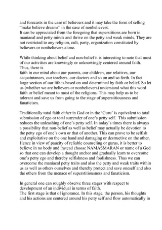 and forecasts in the case of believers and it may take the form of selling
“make believe dreams” in the case of nonbelievers.
It can be appreciated from the foregoing that superstitions are born in
maniacal and petty minds and thrive on the petty and weak minds. They are
not restricted to any religion, cult, party, organization constituted by
believers or nonbelievers alone.

While thinking about belief and non-belief it is interesting to note that most
of our activities are knowingly or unknowingly centered around faith.
Thus, there is
faith in our mind about our parents, our children, our relatives, our
acquaintances, our teachers, our doctors and so on and so forth. In fact
large section of our life is based on and determined by faith or belief. So let
us (whether we are believers or nonbelievers) understand what this word
faith or belief meant to most of the religions. This may help us to be
tolerant and save us from going to the stage of superstitiousness and
fanaticism.

Traditionally total faith either in God or in the ‘Guru’ is equivalent to total
submission of ego or total surrender of one’s petty self. This submission
reduces the unleashing of one’s petty self. In today’s times there is always
a possibility that non-belief as well as belief may actually be devotion to
the petty ego of one’s own or that of another. This can prove to be selfish
and exploitative on the one hand and damaging or destructive on the other.
Hence in view of paucity of reliable counseling or gurus, it is better to
believe in no body and instead choose NAMASMARAN or name of a God
so that one can develop a thought anchor and gradually learn to overcome
one’s petty ego and thereby selfishness and foolishness. Thus we can
overcome the maniacal petty traits and also the petty and weak traits within
us as well as others ourselves and thereby protect and save oneself and also
the others from the menace of superstitiousness and fanaticism.

In general one can roughly observe three stages with respect to
development of an individual in terms of faith.
The first stage is that of ignorance. In this stage, the person, his thoughts
and his actions are centered around his petty self and flow automatically in
 