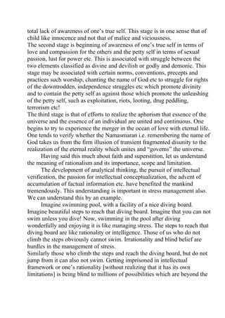 total lack of awareness of one’s true self. This stage is in one sense that of
child like innocence and not that of malice and viciousness.
The second stage is beginning of awareness of one’s true self in terms of
love and compassion for the others and the petty self in terms of sexual
passion, lust for power etc. This is associated with struggle between the
two elements classified as divine and devilish or godly and demonic. This
stage may be associated with certain norms, conventions, precepts and
practices such worship, chanting the name of God etc to struggle for rights
of the downtrodden, independence struggles etc which promote divinity
and to contain the petty self as against those which promote the unleashing
of the petty self, such as exploitation, riots, looting, drug peddling,
terrorism etc!
The third stage is that of efforts to realize the aphorism that essence of the
universe and the essence of an individual are united and continuous. One
begins to try to experience the merger in the ocean of love with eternal life.
One tends to verify whether the Namasmaran i.e. remembering the name of
God takes us from the firm illusion of transient fragmented disunity to the
realization of the eternal reality which unites and “governs” the universe.
       Having said this much about faith and superstition, let us understand
the meaning of rationalism and its importance, scope and limitation.
       The development of analytical thinking, the pursuit of intellectual
verification, the passion for intellectual conceptualization, the advent of
accumulation of factual information etc. have benefited the mankind
tremendously. This understanding is important in stress management also.
We can understand this by an example.
       Imagine swimming pool, with a facility of a nice diving board.
Imagine beautiful steps to reach that diving board. Imagine that you can not
swim unless you dive! Now, swimming in the pool after diving
wonderfully and enjoying it is like managing stress. The steps to reach that
diving board are like rationality or intelligence. Those of us who do not
climb the steps obviously cannot swim. Irrationality and blind belief are
hurdles in the management of stress.
Similarly those who climb the steps and reach the diving board, but do not
jump from it can also not swim. Getting imprisoned in intellectual
framework or one’s rationality [without realizing that it has its own
limitations] is being blind to millions of possibilities which are beyond the
 