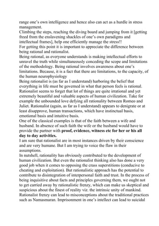 range one’s own intelligence and hence also can act as a hurdle in stress
management.
Climbing the steps, reaching the diving board and jumping from it [getting
freed from the enslavening shackles of one’s own paradigms and
intellectual frames], help one efficiently manage the stress!!
For getting this point it is important to appreciate the difference between
being rational and rationalist.
Being rational, as everyone understands is making intellectual efforts to
unravel the truth while simultaneously conceding the scope and limitations
of the methodology. Being rational involves awareness about one’s
limitations. Because, it is a fact that there are limitations, to the capacity, of
the human neurophysiology
Being rationalist is (as far as I understand) harboring the belief that
everything in life must be governed in what that person feels is rational.
Rationalist seems to forget that lot of things are quite irrational and yet
extremely beautiful and valuable aspects of human civilization. Take for
example the unbounded love defying all rationality between Romeo and
Juliet. Rationalist (again, as far as I understand) appears to denigrate or at
least disapprove, human transactions, which have instinctual basis,
emotional basis and intuitive basis.
One of the classical examples is that of the faith between a wife and
husband. In absence of such faith the wife or the husband would have to
provide the partner with proof, evidence, witness etc for her or his all
day to day activities.
I am sure that rationalist are in most instances driven by their conscience
and are very humane. But I am trying to voice the flaw in their
assumptions.
In nutshell, rationality has obviously contributed to the development of
human civilization. But even the rationalist thinking also has done a very
good job when it comes to opposing the crass superstitions (conducive to
cheating and exploitation). But rationalistic approach has the potential to
contribute to disintegration of interpersonal faith and trust. In the process of
being inquisitive about facts and principles governing them, we ought not
to get carried away by rationalistic frenzy, which can make us skeptical and
suspicious about the finest of reality viz. the intrinsic unity of mankind.
Rationalist frenzy can lead to misconceptions about the traditional practices
such as Namasmaran. Imprisonment in one’s intellect can lead to suicidal
 
