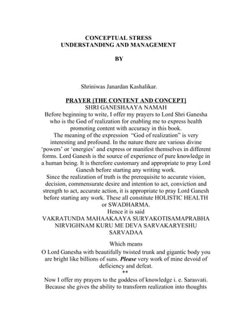 CONCEPTUAL STRESS
        UNDERSTANDING AND MANAGEMENT

                               BY



                 Shriniwas Janardan Kashalikar.

           PRAYER [THE CONTENT AND CONCEPT]
                    SHRI GANESHAAYA NAMAH
  Before beginning to write, I offer my prayers to Lord Shri Ganesha
    who is the God of realization for enabling me to express health
             promoting content with accuracy in this book.
      The meaning of the expression “God of realization” is very
    interesting and profound. In the nature there are various divine
‘powers’ or ‘energies’ and express or manifest themselves in different
forms. Lord Ganesh is the source of experience of pure knowledge in
a human being. It is therefore customary and appropriate to pray Lord
               Ganesh before starting any writing work.
   Since the realization of truth is the prerequisite to accurate vision,
  decision, commensurate desire and intention to act, conviction and
 strength to act, accurate action, it is appropriate to pray Lord Ganesh
 before starting any work. These all constitute HOLISTIC HEALTH
                           or SWADHARMA.
                              Hence it is said
 VAKRATUNDA MAHAAKAAYA SURYAKOTISAMAPRABHA
      NIRVIGHNAM KURU ME DEVA SARVAKARYESHU
                               SARVADAA
                              Which means
O Lord Ganesha with beautifully twisted trunk and gigantic body you
 are bright like billions of suns. Please very work of mine devoid of
                          deficiency and defeat.
                                    **
 Now I offer my prayers to the goddess of knowledge i. e. Sarasvati.
 Because she gives the ability to transform realization into thoughts
 