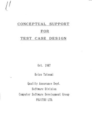 CONCEPTUAL SUPPORT
FOR
TEST CASE DESIGN
Oct. 1987
Keizo Tatsumi
QuaHty Assuranee °ept.
Software Division
Computer Software Development Group
FUJITSU LTD.
Presentaion Slides
IEEE International Computer Software & Applications Conference (COMPSAC '87), Tokyo, Oct. 8, 1987
 