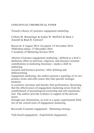 CONCEPTUAL/THEORETICAL PAPER
Toward a theory of customer engagement marketing
Colleen M. Harmeling1 & Jordan W. Moffett2 & Mark J.
Arnold3 & Brad D. Carlson3
Received: 8 August 2016 /Accepted: 15 November 2016
/Published online: 15 December 2016
# Academy of Marketing Science 2016
Abstract Customer engagement marketing—defined as a firm’s
deliberate effort to motivate, empower, and measure customer
contributions to marketing functions—marks a shift in
marketing
research and business practice. After defining and
differentiating
engagement marketing, the authors present a typology of its two
primary forms and offer tenets that link specific strategic
elements
to customer outcomes and thereby firm performance, theorizing
that the effectiveness of engagement marketing arises from the
establishment of psychological ownership and self-transforma-
tion. The authors provide evidence in support of the derived
tenets
through case illustrations, as well as a quasi-experimental field
test of the central tenet of engagement marketing.
Keywords Customer engagement . Marketing strategy .
Task-based engagement . Experiential engagement .
 
