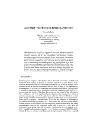Conceptual Trusted Incident Reaction Architecture
Christophe Feltus
Public Research Centre Henri Tudor
29, avenue John F. Kennedy,
L1855 Luxembourg – Kirchberg,
Luxembourg
christophe.feltus@tudor.lu
Abstract: Enterprise networks are continuously growing up and rising connections
with various software and systems. Their components’ security is a tremendous
challenge especially due to their heterogeneity and distributed structure.
Mechanisms, such as the intrusion detection system, are developed to monitor the
security level of those components, their exposure to external attacks or internal
failure, and their compliance to target trust level. Although the concept of trust
exists for a long time in the computer sciences, it is mainly deployed in the arena
of peer-to-peer networking and in specific domains like the eCommerce. The paper
proposes a conceptual trusted incident reaction architecture elaborated firstly based
on a multi agent system that offers the ability to be dynamic and flexible, and
secondly based on a decision mechanism that supports the choice of components
based on contextual attributes and based on information weighted with trust value.
1 Introduction
For many years, corporate networks have driven the trends of openness, mobility and
flexibility. That anabasis in the field of computer network is an open door for many
technical progressions that have rendered possible a new way of making business never
imagined before. While that improvement provides many facilities, it also appears to be
Pandora’s Box for new risks of malicious acts or manipulation problems. The control of
a network, its extensions and its progression outside the company is made difficult by
these arising new services. Therefore, the supervision and control of the information
flow exchange to, and from, significant business functions that it supports are raising a
continuously growing amount of sophisticated solutions. Intrusion Detection System
(IDS) mostly contribute to expand that set of products at the origin of security reactions.
In this paper, we propose a conceptual trust architecture that completes in the first place
the traditional itemised requirements. E.g.: react quickly and efficiently to any simple
attacks but also to any complex and distributed ones; ensure homogeneous and smart
communication between the composing nodes, and be open to a wide range of
technology. In the second place, this architecture completes our previous responds to the
following additional requirements dictated by new business constraints [GKF09]: ability
to make decision on a business based approach, ability to map the solution onto a layered
 
