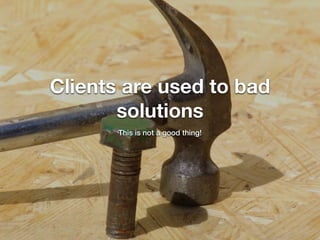 Clients are used to bad
solutions
This is not a good thing!
 
