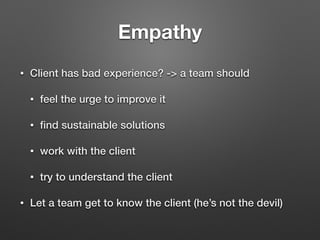 Empathy
• Client has bad experience? -> a team should
• feel the urge to improve it
• ﬁnd sustainable solutions
• work with the client
• try to understand the client
• Let a team get to know the client (he’s not the devil)
 