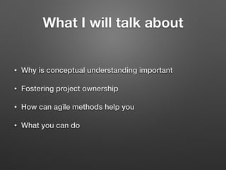What I will talk about
• Why is conceptual understanding important
• Fostering project ownership
• How can agile methods help you
• What you can do
 