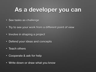 As a developer you can
• See tasks as challenge
• Try to see your work from a different point of view
• Involve in shaping a project
• Defend your ideas and concepts
• Teach others
• Cooperate & ask for help
• Write down or draw what you know
 