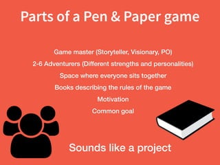 Parts of a Pen & Paper game
Game master (Storyteller, Visionary, PO)
2-6 Adventurers (Different strengths and personalities)
Space where everyone sits together
Books describing the rules of the game
Motivation
Common goal
Sounds like a project
 