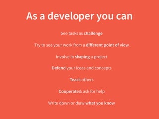 As a developer you can
See tasks as challenge
Try to see your work from a diﬀerent point of view
Involve in shaping a project
Defend your ideas and concepts
Teach others
Cooperate & ask for help
Write down or draw what you know
 
