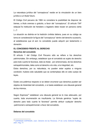 La naturaleza jurídica del “concepturus” reside en la vinculación de un bien 
jurídico a un titular futuro. 
El Código Civil peruano de 1984 no considera la posibilidad de disponer de 
bienes, a título oneroso o gratuito, a favor del “concepturus”. El artículo 734º 
estipula:”la institución de heredero o legatario debe recaer en persona cierta 
(...)”. 
La situación es distinta en la tradición civilista italiana, pues en su código se 
toma en consideración la figura del “concepturus” dentro del derecho sucesorio, 
al establecerse que el aún no concebido puede adquirir por testamento o 
donación. 
EL CONCEBIDO FRENTE AL DERECHO 
Derechos del concebido 
El articulo 1 del Código Civil Peruano sólo se refiere a los derechos 
patrimoniales. Sin embargo, establecer que el concebido es sujeto de derecho 
para todo cuanto le favorece, éste es titular, por antonomasia, de los derechos 
extrapatrimoniales, tales como el derecho a la vida, a la integridad, etc. 
Estos derechos, por su naturaleza, no pueden estar sujetos a ninguna 
condición; hubiera sido saludable que se contemplase ello en este cuerpo de 
leyes. 
Existe una polémica respecto si se deben enumerar que derechos pueden ser 
objetos de titularidad del concebido, o si basta establecer una cláusula general 
de los mismos. 
Según Espinoza14 establecer una cláusula general es lo mas adecuado, por 
cuanto, toda enumeración es insuficiente. La fórmula genérica “sujeto de 
derecho para todo cuanto le favorece” permite atribuir cualquier derecho 
-patrimonial o extrapatrimonial- a favor del concebido. 
Deberes del concebido 
14 ESPINOZA ESPINOZA, Juan. Derecho de las Personas. 3ª ed. Lima: Editorial Huallaga, 
2001. Pág. 71 
 