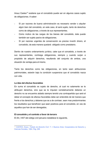 Arauz Castex15 sostiene que el concebido puede ser en algunos casos sujeto 
de obligaciones. A saber: 
- Sí por razones de buena administración es necesario vender o alquilar 
algún bien del concebido, en este caso, él será sujeto, tanto de derechos 
como de obligaciones, a través de sus representantes. 
- Como motivo de las cargas de los bienes del concebido, éste puede 
también ser sujeto pasivo de obligaciones. 
- Sí por razones urgentes de conservación es preciso invertir dinero, el 
concebido, de esta manera quedará obligado como prestatario. 
Dentro de nuestro ordenamiento jurídico, cabe que el concebido, a través de 
sus representantes, contraiga obligaciones, siempre y cuando surjan a 
propósito de adquirir derechos, resultando del conjunto de ambos, una 
situación de ventaja para el mismo. 
Tanto los derechos como las obligaciones, en tanto sean atribuciones 
patrimoniales, estarán bajo la condición suspensiva que el concebido nazca 
con vida. 
La idea del efectus favorables 
En suma el concebido es sujeto de derecho, al cual no solamente se le 
atribuyen derechos, sino que se le imputan correlativamente deberes un 
derecho no se encuentra aislado siempre tendrá una contrapartida que será el 
deber el concepto de efectus favorables debe ser entendido de tal manera que 
frente a los derechos y deberes que se a de contraer, sean mas predominantes 
los resultados que beneficien que sean positivos para el concebido, en ves de 
aquellos que han de ser denegados. 
El concebido y el contrato a favor de tercero 
El Art.,1457 del código civil peruano restablece lo siguiente, 
15 CASTEX, Araux. Tratado de Derecho Civil. T. I. Buenos Aires: Cooperadora de Derecho y 
Ciencias Sociales, 1964. Pág. 269 
 