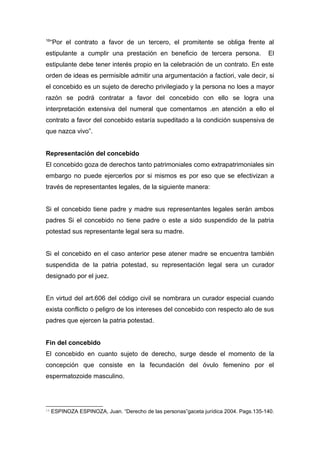 16“Por el contrato a favor de un tercero, el promitente se obliga frente al 
estipulante a cumplir una prestación en beneficio de tercera persona. El 
estipulante debe tener interés propio en la celebración de un contrato. En este 
orden de ideas es permisible admitir una argumentación a factiori, vale decir, si 
el concebido es un sujeto de derecho privilegiado y la persona no loes a mayor 
razón se podrá contratar a favor del concebido con ello se logra una 
interpretación extensiva del numeral que comentamos .en atención a ello el 
contrato a favor del concebido estaría supeditado a la condición suspensiva de 
que nazca vivo”. 
Representación del concebido 
El concebido goza de derechos tanto patrimoniales como extrapatrimoniales sin 
embargo no puede ejercerlos por si mismos es por eso que se efectivizan a 
través de representantes legales, de la siguiente manera: 
Si el concebido tiene padre y madre sus representantes legales serán ambos 
padres Si el concebido no tiene padre o este a sido suspendido de la patria 
potestad sus representante legal sera su madre. 
Si el concebido en el caso anterior pese atener madre se encuentra también 
suspendida de la patria potestad, su representación legal sera un curador 
designado por el juez. 
En virtud del art.606 del código civil se nombrara un curador especial cuando 
exista conflicto o peligro de los intereses del concebido con respecto alo de sus 
padres que ejercen la patria potestad. 
Fin del concebido 
El concebido en cuanto sujeto de derecho, surge desde el momento de la 
concepción que consiste en la fecundación del óvulo femenino por el 
espermatozoide masculino. 
16 ESPINOZA ESPINOZA, Juan. “Derecho de las personas”gaceta jurídica 2004. Pags.135-140. 
 