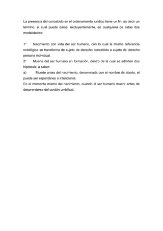 La presencia del concebido en el ordenamiento jurídico tiene un fin, es decir un 
término, el cual puede darse, excluyentemente, en cualquiera de estas dos 
modalidades: 
1° Nacimiento con vida del ser humano, con lo cual la misma referencia 
ontológica se transforma de sujeto de derecho concebido a sujeto de derecho 
persona individual. 
2° Muerte del ser humano en formación, dentro de la cual se admiten dos 
hipótesis; a saber: 
a) Muerte antes del nacimiento, denominada con el nombre de aborto, el 
puede ser espontáneo o intencional. 
En el momento mismo del nacimiento, cuando el ser humano muere antes de 
desprenderse del cordón umbilical. 
