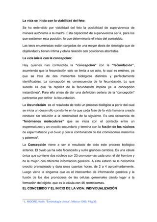 La vida se inicia con la viabilidad del feto: 
Se ha entendido por viabilidad del feto la posibilidad de supervivencia de 
manera autónoma a la madre. Esta capacidad de supervivencia sería, para los 
que sostienen esta posición, la que determinaría el inicio del concebido. 
Las tesis enumeradas están cargadas de una mayor dosis de ideología que de 
objetividad y tienen íntima y obvia relación con posiciones abortistas. 
La vida inicia con la concepción: 
Hay quienes han confundido la “concepción” con la “fecundación”, 
asumiendo que la fecundación solo se limita a un acto, lo cual es erróneo, ya 
que se trata de dos momentos biológicos distintos y perfectamente 
identificables. La concepción es consecuencia de la fecundación. Lo que 
sucede es que “la rapidez de la fecundación implica ya la concepción 
instantánea”. Para ello antes de dar una definición certera de la “concepción” 
partiremos por definir la fecundación. 
La fecundación es el resultado de todo un proceso biológico a partir del cual 
se inicia un desarrollo constante en la que cada fase de la vida humana creada 
conduce sin solución a la continuidad de la siguiente. Es una secuencia de 
“fenómenos moleculares” que se inicia con el contacto entre un 
espermatozoo y un ovocito secundario y termina con la fusión de los núcleos 
de espermatozoo y el óvulo y con la combinación de los cromosomas maternos 
y paternos5. 
La Concepción viene a ser el resultado de todo este proceso biológico 
anterior. El óvulo ya ha sido fecundado y sufre grandes cambios. Es una célula 
única que contiene dos núcleos con 23 cromosomas cada uno: el del hombre y 
de la mujer, con diferente información genética. A este estado se le denomina 
ovocito prenucleado y dura unas cuantas horas, de 2 a 4 aproximadamente. 
Luego viene la singamia que es el intercambio de información genética y la 
fusión de los dos pronúcleos de las células germinales dando lugar a la 
formación del cigoto, que es la célula con 46 cromosomas. 
EL CONCEBIDO Y EL INICIO DE LA VIDA: INDIVIDUALIZACIÓN 
5 L. MOORE, Keith: “Embriología clínica”. México-1999. Pág.35. 
 