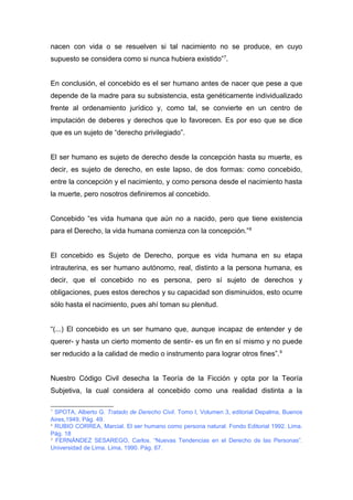 nacen con vida o se resuelven si tal nacimiento no se produce, en cuyo 
supuesto se considera como si nunca hubiera existido”7. 
En conclusión, el concebido es el ser humano antes de nacer que pese a que 
depende de la madre para su subsistencia, esta genéticamente individualizado 
frente al ordenamiento jurídico y, como tal, se convierte en un centro de 
imputación de deberes y derechos que lo favorecen. Es por eso que se dice 
que es un sujeto de “derecho privilegiado”. 
El ser humano es sujeto de derecho desde la concepción hasta su muerte, es 
decir, es sujeto de derecho, en este lapso, de dos formas: como concebido, 
entre la concepción y el nacimiento, y como persona desde el nacimiento hasta 
la muerte, pero nosotros definiremos al concebido. 
Concebido “es vida humana que aún no a nacido, pero que tiene existencia 
para el Derecho, la vida humana comienza con la concepción.”8 
El concebido es Sujeto de Derecho, porque es vida humana en su etapa 
intrauterina, es ser humano autónomo, real, distinto a la persona humana, es 
decir, que el concebido no es persona, pero sí sujeto de derechos y 
obligaciones, pues estos derechos y su capacidad son disminuidos, esto ocurre 
sólo hasta el nacimiento, pues ahí toman su plenitud. 
“(...) El concebido es un ser humano que, aunque incapaz de entender y de 
querer- y hasta un cierto momento de sentir- es un fin en sí mismo y no puede 
ser reducido a la calidad de medio o instrumento para lograr otros fines”.9 
Nuestro Código Civil desecha la Teoría de la Ficción y opta por la Teoría 
Subjetiva, la cual considera al concebido como una realidad distinta a la 
7 SPOTA, Alberto G. Tratado de Derecho Civil. Tomo I, Volumen 3, editorial Depalma, Buenos 
Aires,1949, Pág. 49. 
8 RUBIO CORREA, Marcial. El ser humano como persona natural. Fondo Editorial 1992. Lima. 
Pág. 18 
9 FERNÁNDEZ SESAREGO, Carlos. “Nuevas Tendencias en el Derecho de las Personas”. 
Universidad de Lima. Lima, 1990. Pág. 67. 
 