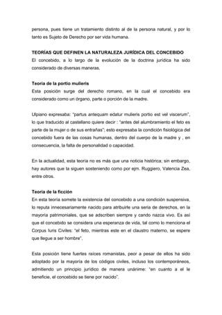 persona, pues tiene un tratamiento distinto al de la persona natural, y por lo 
tanto es Sujeto de Derecho por ser vida humana. 
TEORÍAS QUE DEFINEN LA NATURALEZA JURÍDICA DEL CONCEBIDO 
El concebido, a lo largo de la evolución de la doctrina jurídica ha sido 
considerado de diversas maneras. 
Teoría de la portio mulieris 
Esta posición surge del derecho romano, en la cual el concebido era 
considerado como un órgano, parte o porción de la madre. 
Ulpiano expresaba: “partus antequam edatur mulieris portio est vel viscerum”, 
lo que traducido al castellano quiere decir : “antes del alumbramiento el feto es 
parte de la mujer o de sus entrañas”; esto expresaba la condición fisiológica del 
concebido fuera de las cosas humanas, dentro del cuerpo de la madre y , en 
consecuencia, la falta de personalidad o capacidad. 
En la actualidad, esta teoría no es más que una noticia histórica; sin embargo, 
hay autores que la siguen sosteniendo como por ejm. Ruggiero, Valencia Zea, 
entre otros. 
Teoría de la ficción 
En esta teoría somete la existencia del concebido a una condición suspensiva, 
lo reputa innecesariamente nacido para atribuirle una seria de derechos, en la 
mayoría patrimoniales, que se adscriben siempre y cando nazca vivo. Es así 
que el concebido se considera una esperanza de vida, tal como lo menciona el 
Corpus Iuris Civiles: “el feto, mientras este en el claustro materno, se espere 
que llegue a ser hombre”. 
Esta posición tiene fuertes raíces romanistas, peor a pesar de ellos ha sido 
adoptado por la mayoría de los códigos civiles, incluso los contemporáneos, 
admitiendo un principio jurídico de manera unánime: “en cuanto a el le 
beneficie, el concebido se tiene por nacido”. 
 