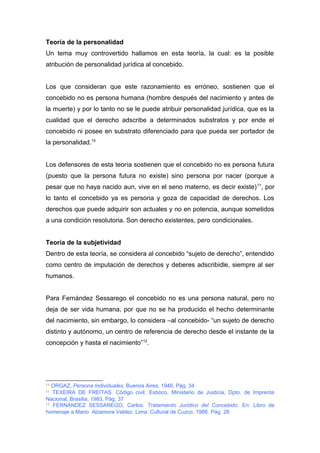Teoría de la personalidad 
Un tema muy controvertido hallamos en esta teoría, la cual: es la posible 
atribución de personalidad jurídica al concebido. 
Los que consideran que este razonamiento es erróneo, sostienen que el 
concebido no es persona humana (hombre después del nacimiento y antes de 
la muerte) y por lo tanto no se le puede atribuir personalidad jurídica, que es la 
cualidad que el derecho adscribe a determinados substratos y por ende el 
concebido ni posee en substrato diferenciado para que pueda ser portador de 
la personalidad.10 
Los defensores de esta teoría sostienen que el concebido no es persona futura 
(puesto que la persona futura no existe) sino persona por nacer (porque a 
pesar que no haya nacido aun, vive en el seno materno, es decir existe)11, por 
lo tanto el concebido ya es persona y goza de capacidad de derechos. Los 
derechos que puede adquirir son actuales y no en potencia, aunque sometidos 
a una condición resolutoria. Son derecho existentes, pero condicionales. 
Teoría de la subjetividad 
Dentro de esta teoría, se considera al concebido “sujeto de derecho”, entendido 
como centro de imputación de derechos y deberes adscribidle, siempre al ser 
humanos. 
Para Fernández Sessarego el concebido no es una persona natural, pero no 
deja de ser vida humana, por que no se ha producido el hecho determinante 
del nacimiento, sin embargo, lo considera –al concebido- “un sujeto de derecho 
distinto y autónomo, un centro de referencia de derecho desde el instante de la 
concepción y hasta el nacimiento”12. 
10 ORGAZ, Persona Individuales, Buenos Aires, 1946, Pág. 34 
11 TEXEIRA DE FREITAS. Código civil. Esboco, Ministerio de Justicia, Dpto. de Imprenta 
Nacional, Brasilia, 1983, Pág. 37 
12 FERNÁNDEZ SESSAREGO, Carlos. Tratamiento Jurídico del Concebido. En: Libro de 
homenaje a Mario Alzamora Valdez. Lima: Cultural de Cuzco, 1988. Pág. 28 
 