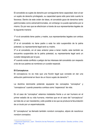 El concebido es sujeto de derecho por consiguiente tiene capacidad, bien al ser 
un sujeto de derecho privilegiado, su capacidad opera sólo para todo cuanto le 
favorece. Dentro de este orden de ideas, el concebido goza de derechos tanto 
patrimoniales como extramatrimoniales, sin embargo no puede ejercerlos por si 
mismo. Es por eso que se efectivizan a través de sus representantes legales de 
la siguiente manera: 
1ª si el concebido tiene padre y madre, sus representantes legales son ambos 
padres. 
2ª si el concebido no tiene padre o este ha sido suspendido de la patria 
potestad, su representante legal será su madre. 
3ª si el concebido, en el caso anterior pese a tener madre, esta también se 
encuentra suspendida de la patria potestad, su representante legal será un 
curador designado por el juez. 
4ª cuando exista conflicto o peligro de los intereses del concebido con respecto 
a los de sus padres se nombrara un curador especial. 
El Concepturus 
El concepturus no es más que una ficción legal que consiste en dar una 
atribución patrimonial en favor de un futuro sujeto de derecho13. 
La doctrina dominante pretende equiparar los conceptos “conceptus” y 
“concepturus” cuando presenta a ambos como “esperanza” de vida. 
En el caso de “conceptus” estamos instalados frente a un ser humano en el 
primer estadio de su vida humana, mientras que en el caso del “concepturus” 
se trata de un ser inexistente y sólo posible si es que se produce la fecundación 
de un óvulo por un espermatozoide. 
El “concepturus” es llamado también nondum conceptus, elipsis de nasciturus 
nondum conceptus. 
13 Espinoza Espinoza, Juan. “Derecho de las Personas”, cuarta edición. Gaceta Jurídica. Lima, 
2004. Pág. 46. 
 