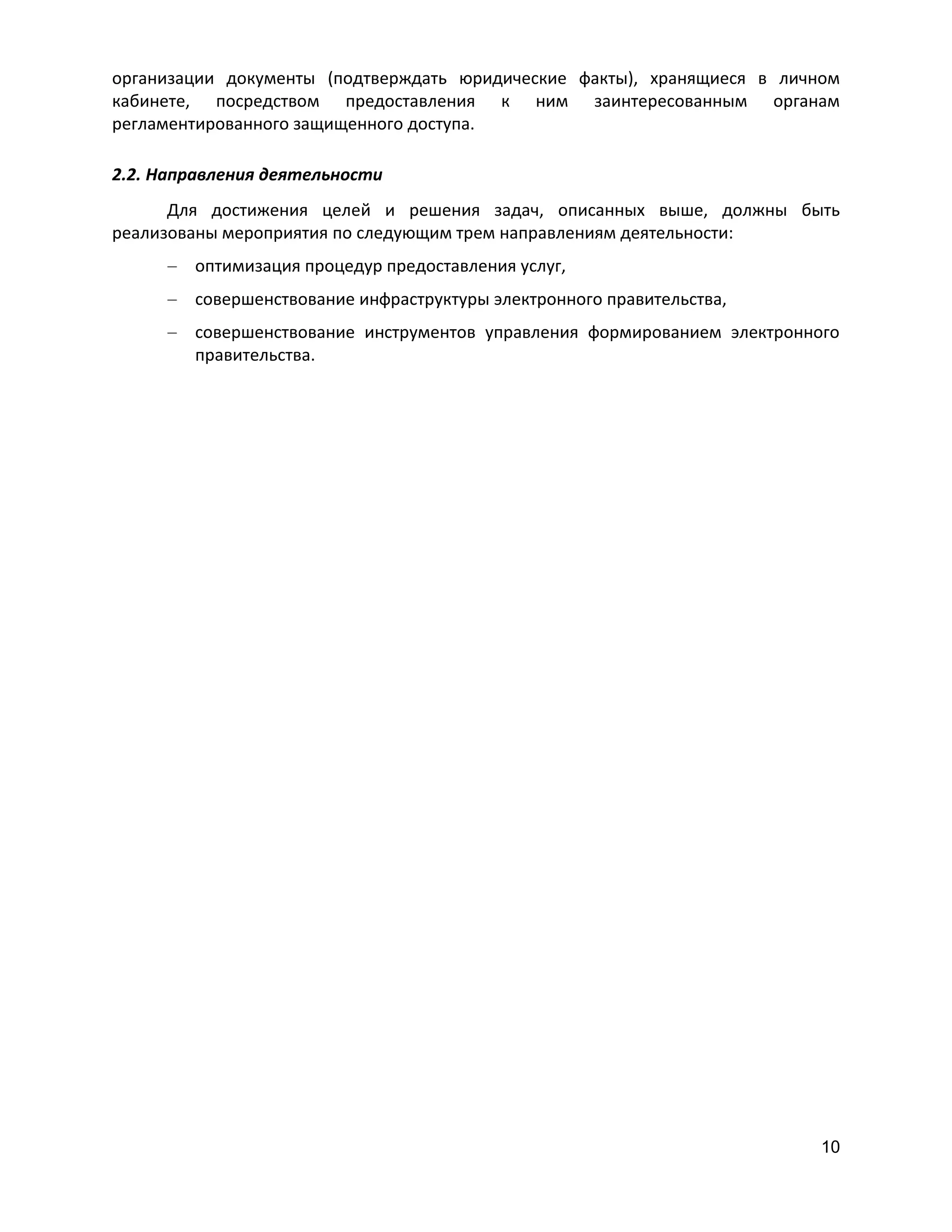 организации документы (подтверждать юридические факты), хранящиеся в личном
кабинете, посредством предоставления к ним заинтересованным органам
регламентированного защищенного доступа.
2.2. Направления деятельности
Для достижения целей и решения задач, описанных выше, должны быть
реализованы мероприятия по следующим трем направлениям деятельности:
оптимизация процедур предоставления услуг,
совершенствование инфраструктуры электронного правительства,
совершенствование инструментов управления формированием электронного
правительства.

10

 