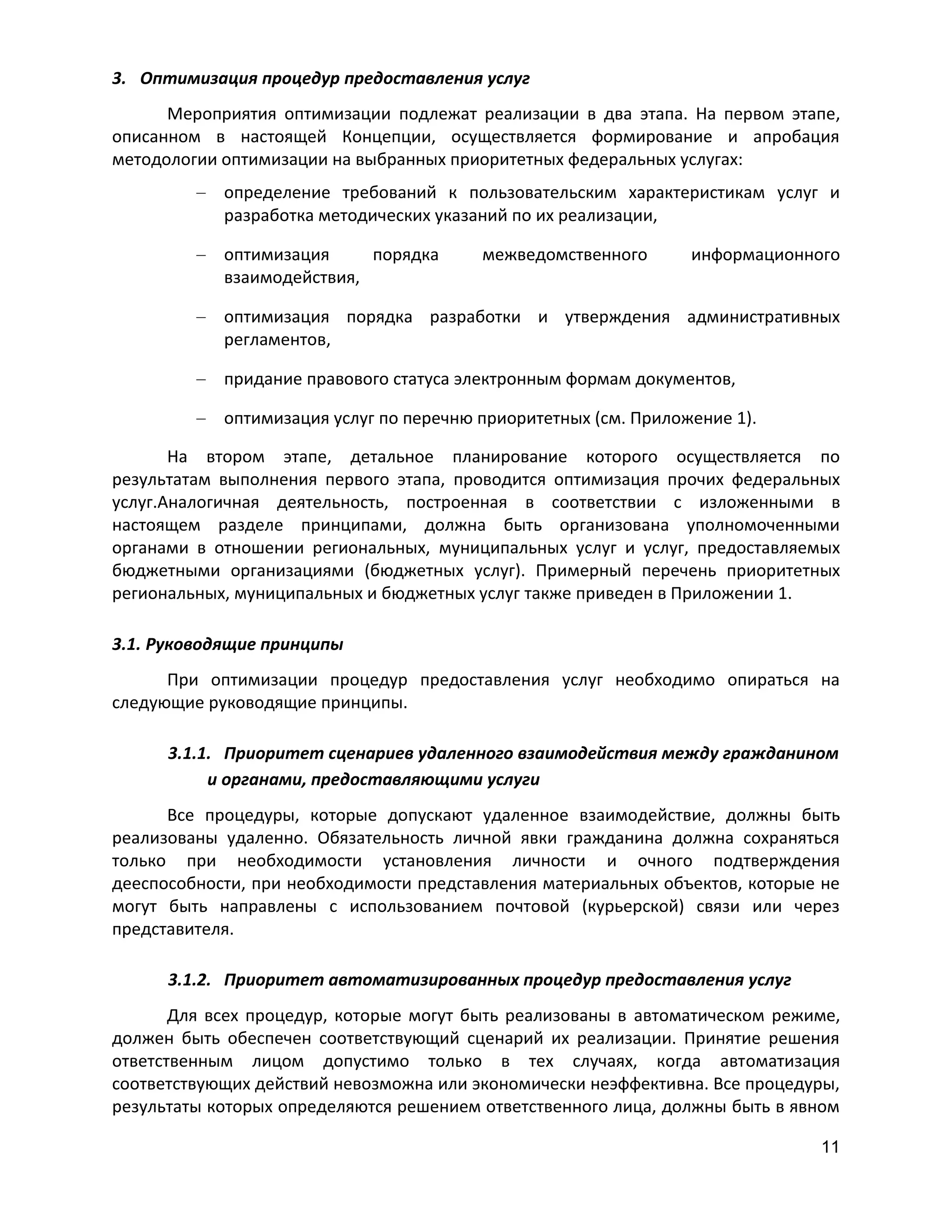 3. Оптимизация процедур предоставления услуг
Мероприятия оптимизации подлежат реализации в два этапа. На первом этапе,
описанном в настоящей Концепции, осуществляется формирование и апробация
методологии оптимизации на выбранных приоритетных федеральных услугах:
определение требований к пользовательским характеристикам услуг и
разработка методических указаний по их реализации,
оптимизация
порядка
взаимодействия,

межведомственного

информационного

оптимизация порядка разработки и утверждения административных
регламентов,
придание правового статуса электронным формам документов,
оптимизация услуг по перечню приоритетных (см. Приложение 1).
На втором этапе, детальное планирование которого осуществляется по
результатам выполнения первого этапа, проводится оптимизация прочих федеральных
услуг.Аналогичная деятельность, построенная в соответствии с изложенными в
настоящем разделе принципами, должна быть организована уполномоченными
органами в отношении региональных, муниципальных услуг и услуг, предоставляемых
бюджетными организациями (бюджетных услуг). Примерный перечень приоритетных
региональных, муниципальных и бюджетных услуг также приведен в Приложении 1.
3.1. Руководящие принципы
При оптимизации процедур предоставления услуг необходимо опираться на
следующие руководящие принципы.
3.1.1. Приоритет сценариев удаленного взаимодействия между гражданином
и органами, предоставляющими услуги
Все процедуры, которые допускают удаленное взаимодействие, должны быть
реализованы удаленно. Обязательность личной явки гражданина должна сохраняться
только при необходимости установления личности и очного подтверждения
дееспособности, при необходимости представления материальных объектов, которые не
могут быть направлены с использованием почтовой (курьерской) связи или через
представителя.
3.1.2. Приоритет автоматизированных процедур предоставления услуг
Для всех процедур, которые могут быть реализованы в автоматическом режиме,
должен быть обеспечен соответствующий сценарий их реализации. Принятие решения
ответственным лицом допустимо только в тех случаях, когда автоматизация
соответствующих действий невозможна или экономически неэффективна. Все процедуры,
результаты которых определяются решением ответственного лица, должны быть в явном
11

 