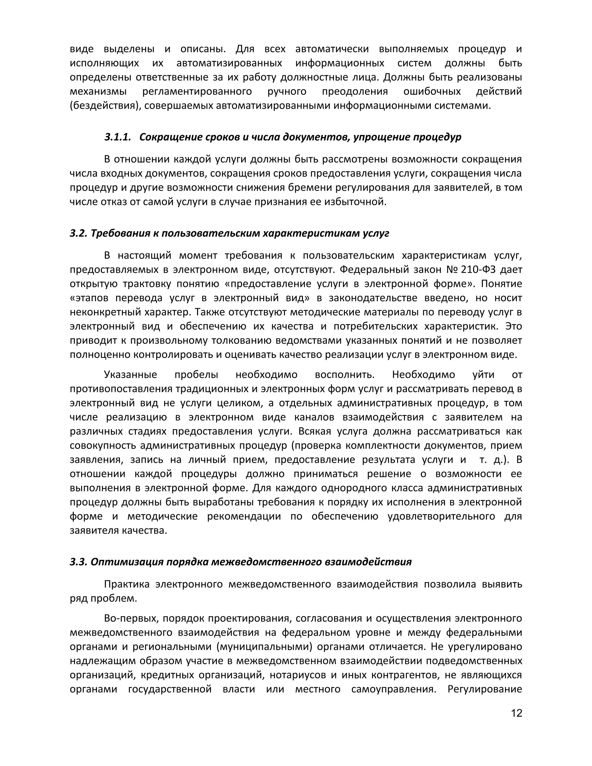 виде выделены и описаны. Для всех автоматически выполняемых процедур и
исполняющих их автоматизированных информационных систем должны быть
определены ответственные за их работу должностные лица. Должны быть реализованы
механизмы регламентированного ручного преодоления ошибочных действий
(бездействия), совершаемых автоматизированными информационными системами.
3.1.1. Сокращение сроков и числа документов, упрощение процедур
В отношении каждой услуги должны быть рассмотрены возможности сокращения
числа входных документов, сокращения сроков предоставления услуги, сокращения числа
процедур и другие возможности снижения бремени регулирования для заявителей, в том
числе отказ от самой услуги в случае признания ее избыточной.
3.2. Требования к пользовательским характеристикам услуг
В настоящий момент требования к пользовательским характеристикам услуг,
предоставляемых в электронном виде, отсутствуют. Федеральный закон № 210-ФЗ дает
открытую трактовку понятию «предоставление услуги в электронной форме». Понятие
«этапов перевода услуг в электронный вид» в законодательстве введено, но носит
неконкретный характер. Также отсутствуют методические материалы по переводу услуг в
электронный вид и обеспечению их качества и потребительских характеристик. Это
приводит к произвольному толкованию ведомствами указанных понятий и не позволяет
полноценно контролировать и оценивать качество реализации услуг в электронном виде.
Указанные пробелы необходимо восполнить. Необходимо уйти от
противопоставления традиционных и электронных форм услуг и рассматривать перевод в
электронный вид не услуги целиком, а отдельных административных процедур, в том
числе реализацию в электронном виде каналов взаимодействия с заявителем на
различных стадиях предоставления услуги. Всякая услуга должна рассматриваться как
совокупность административных процедур (проверка комплектности документов, прием
заявления, запись на личный прием, предоставление результата услуги и т. д.). В
отношении каждой процедуры должно приниматься решение о возможности ее
выполнения в электронной форме. Для каждого однородного класса административных
процедур должны быть выработаны требования к порядку их исполнения в электронной
форме и методические рекомендации по обеспечению удовлетворительного для
заявителя качества.
3.3. Оптимизация порядка межведомственного взаимодействия
Практика электронного межведомственного взаимодействия позволила выявить
ряд проблем.
Во-первых, порядок проектирования, согласования и осуществления электронного
межведомственного взаимодействия на федеральном уровне и между федеральными
органами и региональными (муниципальными) органами отличается. Не урегулировано
надлежащим образом участие в межведомственном взаимодействии подведомственных
организаций, кредитных организаций, нотариусов и иных контрагентов, не являющихся
органами государственной власти или местного самоуправления. Регулирование
12

 