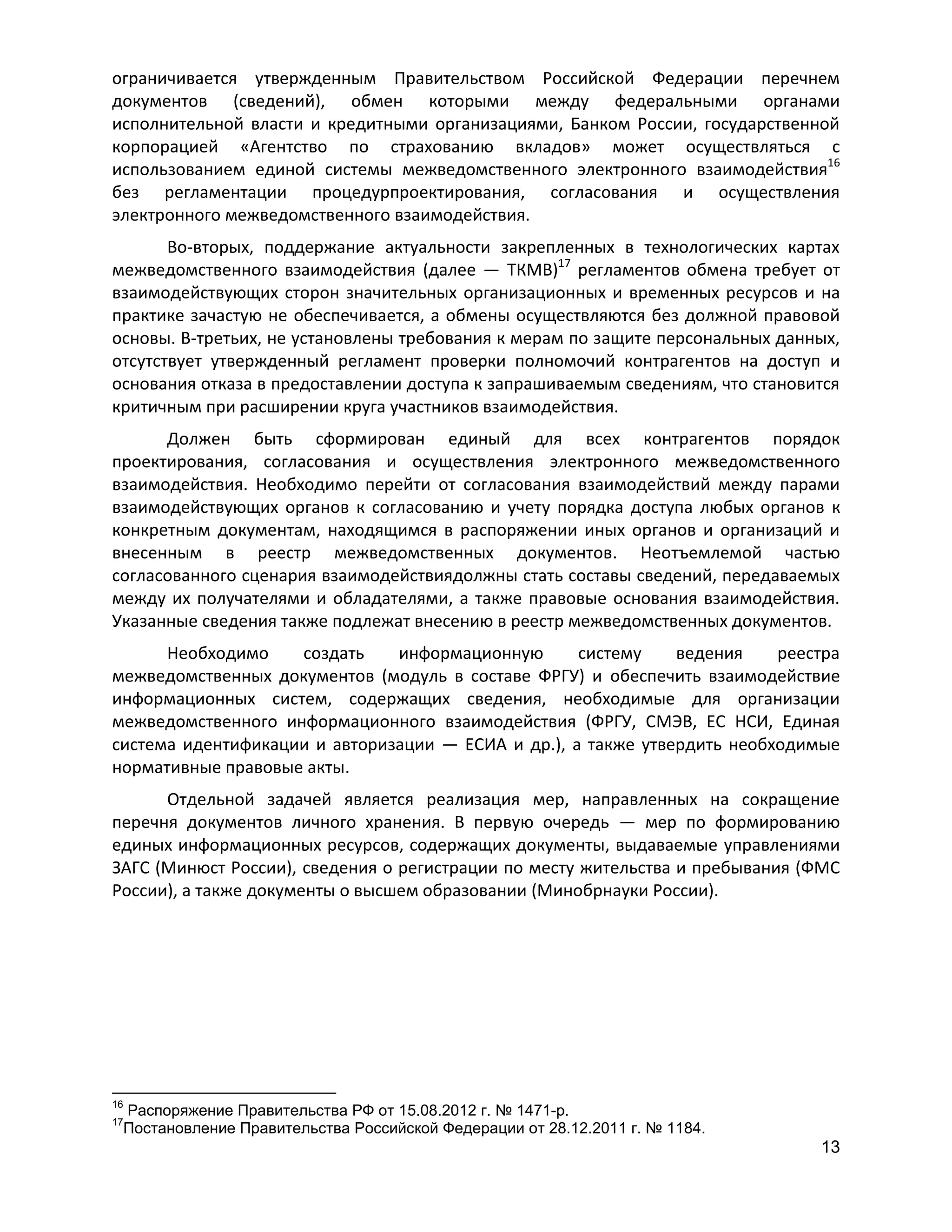 ограничивается утвержденным Правительством Российской Федерации перечнем
документов (сведений), обмен которыми между федеральными органами
исполнительной власти и кредитными организациями, Банком России, государственной
корпорацией «Агентство по страхованию вкладов» может осуществляться с
использованием единой системы межведомственного электронного взаимодействия16
без регламентации процедурпроектирования, согласования и осуществления
электронного межведомственного взаимодействия.
Во-вторых, поддержание актуальности закрепленных в технологических картах
межведомственного взаимодействия (далее — ТКМВ)17 регламентов обмена требует от
взаимодействующих сторон значительных организационных и временных ресурсов и на
практике зачастую не обеспечивается, а обмены осуществляются без должной правовой
основы. В-третьих, не установлены требования к мерам по защите персональных данных,
отсутствует утвержденный регламент проверки полномочий контрагентов на доступ и
основания отказа в предоставлении доступа к запрашиваемым сведениям, что становится
критичным при расширении круга участников взаимодействия.
Должен быть сформирован единый для всех контрагентов порядок
проектирования, согласования и осуществления электронного межведомственного
взаимодействия. Необходимо перейти от согласования взаимодействий между парами
взаимодействующих органов к согласованию и учету порядка доступа любых органов к
конкретным документам, находящимся в распоряжении иных органов и организаций и
внесенным в реестр межведомственных документов. Неотъемлемой частью
согласованного сценария взаимодействиядолжны стать составы сведений, передаваемых
между их получателями и обладателями, а также правовые основания взаимодействия.
Указанные сведения также подлежат внесению в реестр межведомственных документов.
Необходимо
создать
информационную
систему
ведения
реестра
межведомственных документов (модуль в составе ФРГУ) и обеспечить взаимодействие
информационных систем, содержащих сведения, необходимые для организации
межведомственного информационного взаимодействия (ФРГУ, СМЭВ, ЕС НСИ, Единая
система идентификации и авторизации — ЕСИА и др.), а также утвердить необходимые
нормативные правовые акты.
Отдельной задачей является реализация мер, направленных на сокращение
перечня документов личного хранения. В первую очередь — мер по формированию
единых информационных ресурсов, содержащих документы, выдаваемые управлениями
ЗАГС (Минюст России), сведения о регистрации по месту жительства и пребывания (ФМС
России), а также документы о высшем образовании (Минобрнауки России).

16

Распоряжение Правительства РФ от 15.08.2012 г. № 1471-р.
Постановление Правительства Российской Федерации от 28.12.2011 г. № 1184.

17

13

 