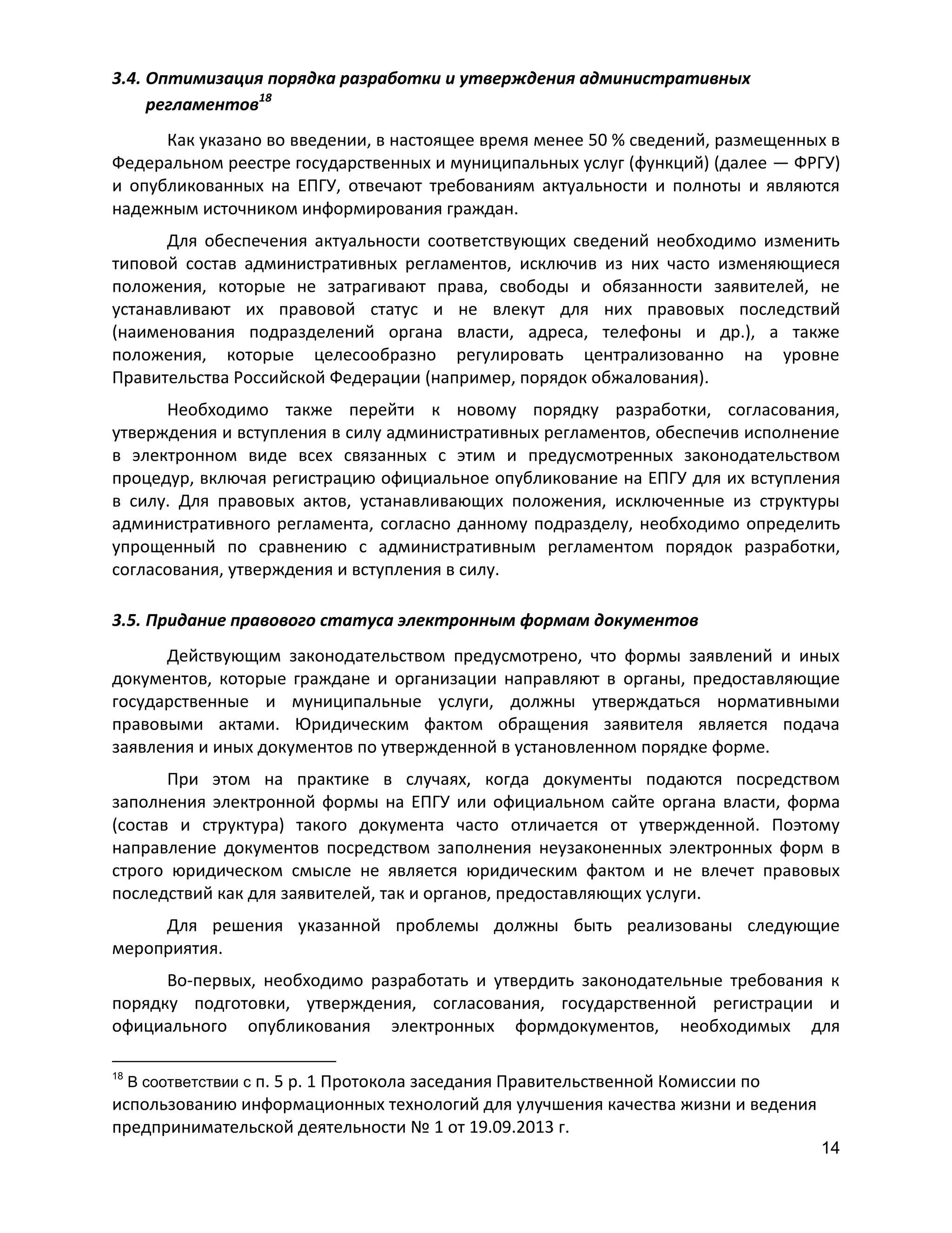 3.4. Оптимизация порядка разработки и утверждения административных
регламентов18
Как указано во введении, в настоящее время менее 50 % сведений, размещенных в
Федеральном реестре государственных и муниципальных услуг (функций) (далее — ФРГУ)
и опубликованных на ЕПГУ, отвечают требованиям актуальности и полноты и являются
надежным источником информирования граждан.
Для обеспечения актуальности соответствующих сведений необходимо изменить
типовой состав административных регламентов, исключив из них часто изменяющиеся
положения, которые не затрагивают права, свободы и обязанности заявителей, не
устанавливают их правовой статус и не влекут для них правовых последствий
(наименования подразделений органа власти, адреса, телефоны и др.), а также
положения, которые целесообразно регулировать централизованно на уровне
Правительства Российской Федерации (например, порядок обжалования).
Необходимо также перейти к новому порядку разработки, согласования,
утверждения и вступления в силу административных регламентов, обеспечив исполнение
в электронном виде всех связанных с этим и предусмотренных законодательством
процедур, включая регистрацию официальное опубликование на ЕПГУ для их вступления
в силу. Для правовых актов, устанавливающих положения, исключенные из структуры
административного регламента, согласно данному подразделу, необходимо определить
упрощенный по сравнению с административным регламентом порядок разработки,
согласования, утверждения и вступления в силу.
3.5. Придание правового статуса электронным формам документов
Действующим законодательством предусмотрено, что формы заявлений и иных
документов, которые граждане и организации направляют в органы, предоставляющие
государственные и муниципальные услуги, должны утверждаться нормативными
правовыми актами. Юридическим фактом обращения заявителя является подача
заявления и иных документов по утвержденной в установленном порядке форме.
При этом на практике в случаях, когда документы подаются посредством
заполнения электронной формы на ЕПГУ или официальном сайте органа власти, форма
(состав и структура) такого документа часто отличается от утвержденной. Поэтому
направление документов посредством заполнения неузаконенных электронных форм в
строго юридическом смысле не является юридическим фактом и не влечет правовых
последствий как для заявителей, так и органов, предоставляющих услуги.
Для решения указанной проблемы должны быть реализованы следующие
мероприятия.
Во-первых, необходимо разработать и утвердить законодательные требования к
порядку подготовки, утверждения, согласования, государственной регистрации и
официального опубликования электронных формдокументов, необходимых для
18

В соответствии с п. 5 р. 1 Протокола заседания Правительственной Комиссии по

использованию информационных технологий для улучшения качества жизни и ведения
предпринимательской деятельности № 1 от 19.09.2013 г.
14

 