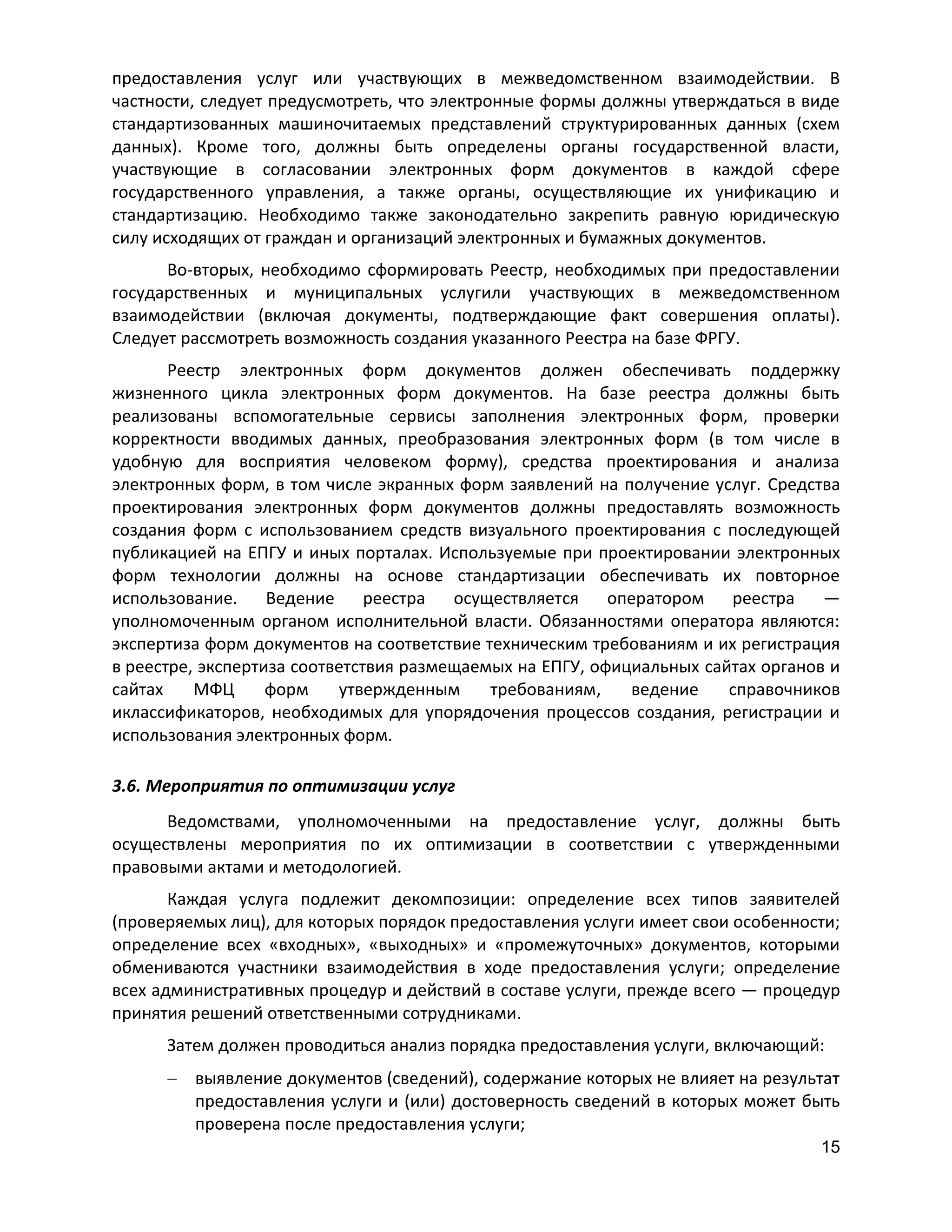 предоставления услуг или участвующих в межведомственном взаимодействии. В
частности, следует предусмотреть, что электронные формы должны утверждаться в виде
стандартизованных машиночитаемых представлений структурированных данных (схем
данных). Кроме того, должны быть определены органы государственной власти,
участвующие в согласовании электронных форм документов в каждой сфере
государственного управления, а также органы, осуществляющие их унификацию и
стандартизацию. Необходимо также законодательно закрепить равную юридическую
силу исходящих от граждан и организаций электронных и бумажных документов.
Во-вторых, необходимо сформировать Реестр, необходимых при предоставлении
государственных и муниципальных услугили участвующих в межведомственном
взаимодействии (включая документы, подтверждающие факт совершения оплаты).
Следует рассмотреть возможность создания указанного Реестра на базе ФРГУ.
Реестр электронных форм документов должен обеспечивать поддержку
жизненного цикла электронных форм документов. На базе реестра должны быть
реализованы вспомогательные сервисы заполнения электронных форм, проверки
корректности вводимых данных, преобразования электронных форм (в том числе в
удобную для восприятия человеком форму), средства проектирования и анализа
электронных форм, в том числе экранных форм заявлений на получение услуг. Средства
проектирования электронных форм документов должны предоставлять возможность
создания форм с использованием средств визуального проектирования с последующей
публикацией на ЕПГУ и иных порталах. Используемые при проектировании электронных
форм технологии должны на основе стандартизации обеспечивать их повторное
использование.
Ведение
реестра
осуществляется
оператором
реестра
—
уполномоченным органом исполнительной власти. Обязанностями оператора являются:
экспертиза форм документов на соответствие техническим требованиям и их регистрация
в реестре, экспертиза соответствия размещаемых на ЕПГУ, официальных сайтах органов и
сайтах
МФЦ
форм
утвержденным
требованиям,
ведение
справочников
иклассификаторов, необходимых для упорядочения процессов создания, регистрации и
использования электронных форм.
3.6. Мероприятия по оптимизации услуг
Ведомствами, уполномоченными на предоставление услуг, должны быть
осуществлены мероприятия по их оптимизации в соответствии с утвержденными
правовыми актами и методологией.
Каждая услуга подлежит декомпозиции: определение всех типов заявителей
(проверяемых лиц), для которых порядок предоставления услуги имеет свои особенности;
определение всех «входных», «выходных» и «промежуточных» документов, которыми
обмениваются участники взаимодействия в ходе предоставления услуги; определение
всех административных процедур и действий в составе услуги, прежде всего — процедур
принятия решений ответственными сотрудниками.
Затем должен проводиться анализ порядка предоставления услуги, включающий:
выявление документов (сведений), содержание которых не влияет на результат
предоставления услуги и (или) достоверность сведений в которых может быть
проверена после предоставления услуги;
15

 