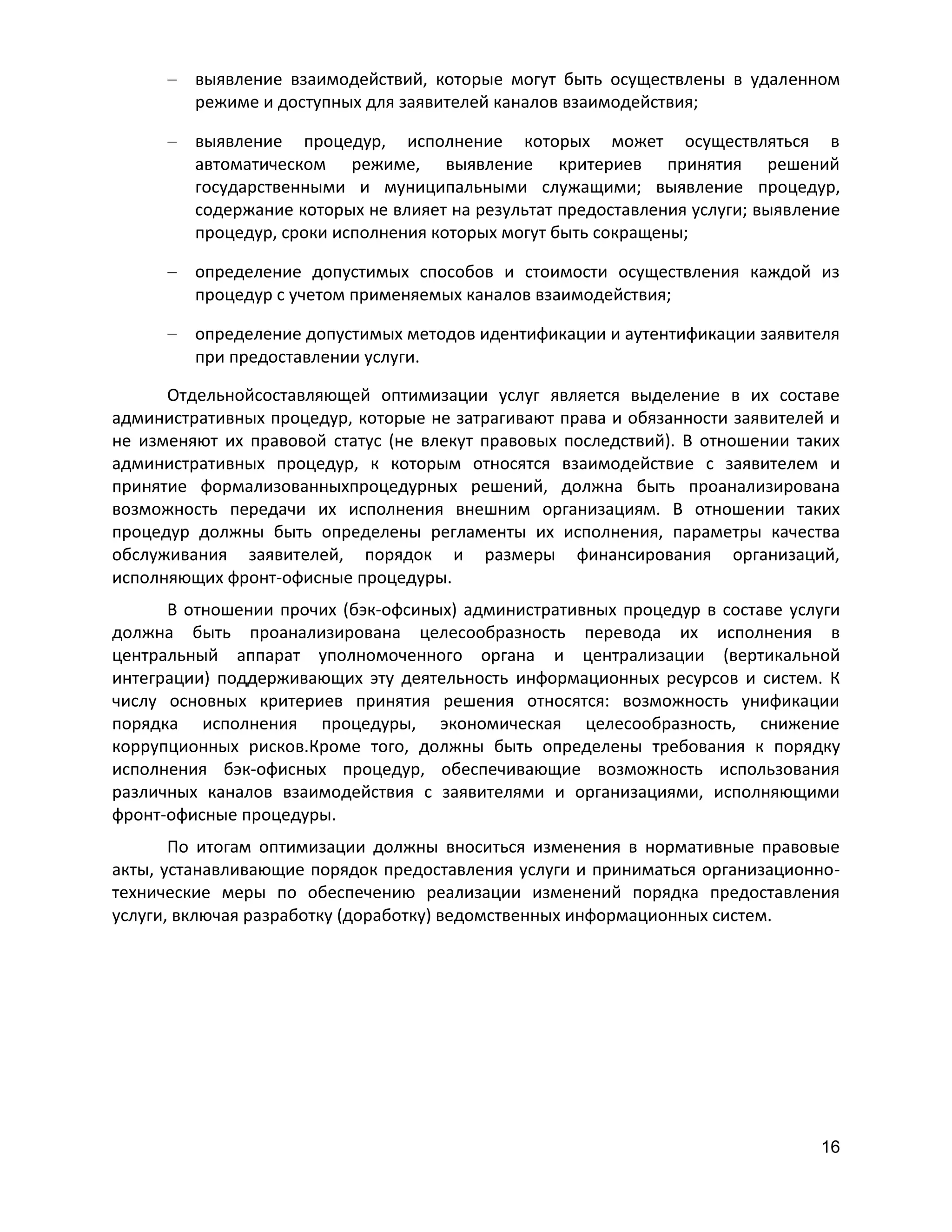 выявление взаимодействий, которые могут быть осуществлены в удаленном
режиме и доступных для заявителей каналов взаимодействия;
выявление процедур, исполнение которых может осуществляться в
автоматическом режиме, выявление критериев принятия решений
государственными и муниципальными служащими; выявление процедур,
содержание которых не влияет на результат предоставления услуги; выявление
процедур, сроки исполнения которых могут быть сокращены;
определение допустимых способов и стоимости осуществления каждой из
процедур с учетом применяемых каналов взаимодействия;
определение допустимых методов идентификации и аутентификации заявителя
при предоставлении услуги.
Отдельнойсоставляющей оптимизации услуг является выделение в их составе
административных процедур, которые не затрагивают права и обязанности заявителей и
не изменяют их правовой статус (не влекут правовых последствий). В отношении таких
административных процедур, к которым относятся взаимодействие с заявителем и
принятие формализованныхпроцедурных решений, должна быть проанализирована
возможность передачи их исполнения внешним организациям. В отношении таких
процедур должны быть определены регламенты их исполнения, параметры качества
обслуживания заявителей, порядок и размеры финансирования организаций,
исполняющих фронт-офисные процедуры.
В отношении прочих (бэк-офсиных) административных процедур в составе услуги
должна быть проанализирована целесообразность перевода их исполнения в
центральный аппарат уполномоченного органа и централизации (вертикальной
интеграции) поддерживающих эту деятельность информационных ресурсов и систем. К
числу основных критериев принятия решения относятся: возможность унификации
порядка исполнения процедуры, экономическая целесообразность, снижение
коррупционных рисков.Кроме того, должны быть определены требования к порядку
исполнения бэк-офисных процедур, обеспечивающие возможность использования
различных каналов взаимодействия с заявителями и организациями, исполняющими
фронт-офисные процедуры.
По итогам оптимизации должны вноситься изменения в нормативные правовые
акты, устанавливающие порядок предоставления услуги и приниматься организационнотехнические меры по обеспечению реализации изменений порядка предоставления
услуги, включая разработку (доработку) ведомственных информационных систем.

16

 