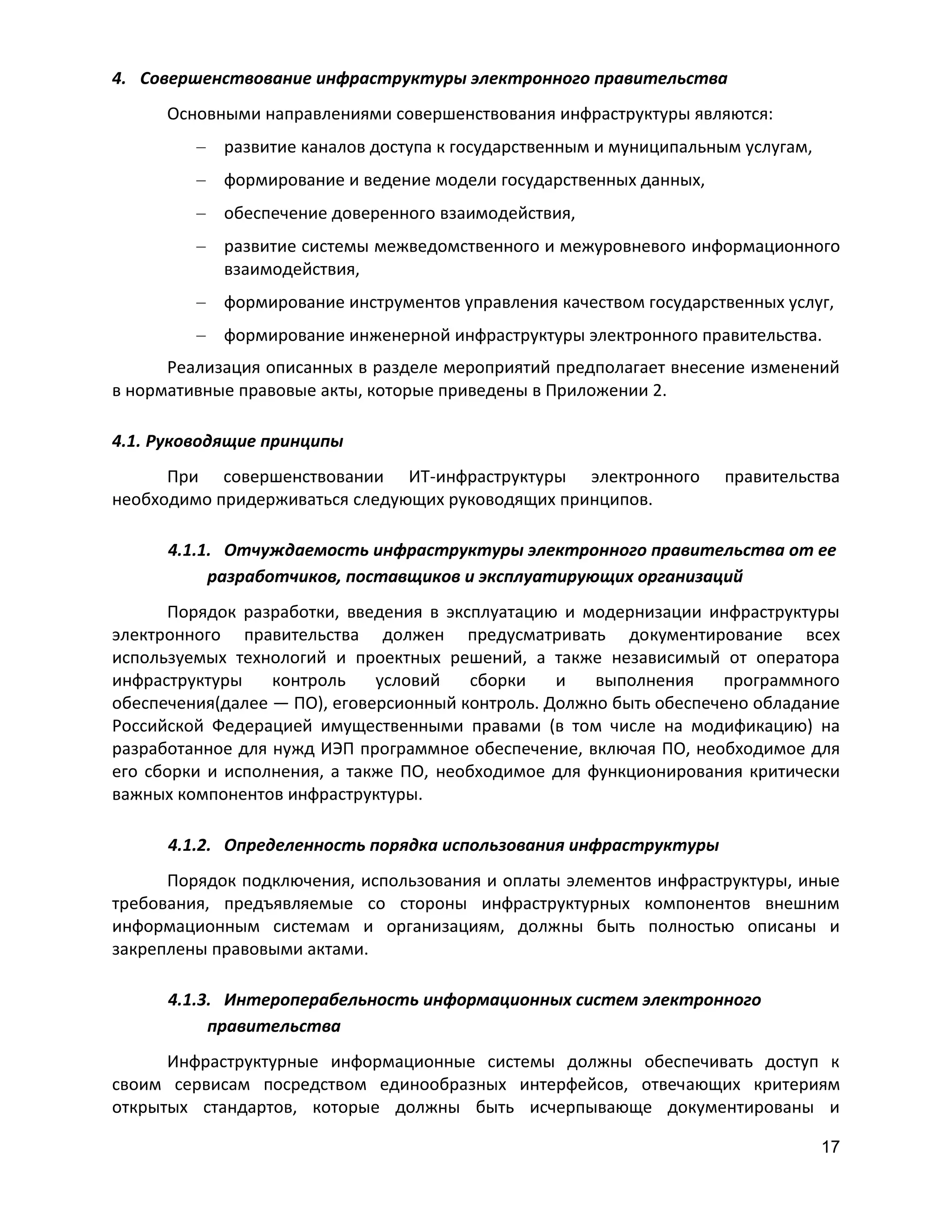 4. Совершенствование инфраструктуры электронного правительства
Основными направлениями совершенствования инфраструктуры являются:
развитие каналов доступа к государственным и муниципальным услугам,
формирование и ведение модели государственных данных,
обеспечение доверенного взаимодействия,
развитие системы межведомственного и межуровневого информационного
взаимодействия,
формирование инструментов управления качеством государственных услуг,
формирование инженерной инфраструктуры электронного правительства.
Реализация описанных в разделе мероприятий предполагает внесение изменений
в нормативные правовые акты, которые приведены в Приложении 2.
4.1. Руководящие принципы
При совершенствовании ИТ-инфраструктуры электронного
необходимо придерживаться следующих руководящих принципов.

правительства

4.1.1. Отчуждаемость инфраструктуры электронного правительства от ее
разработчиков, поставщиков и эксплуатирующих организаций
Порядок разработки, введения в эксплуатацию и модернизации инфраструктуры
электронного правительства должен предусматривать документирование всех
используемых технологий и проектных решений, а также независимый от оператора
инфраструктуры
контроль
условий
сборки
и
выполнения
программного
обеспечения(далее — ПО), еговерсионный контроль. Должно быть обеспечено обладание
Российской Федерацией имущественными правами (в том числе на модификацию) на
разработанное для нужд ИЭП программное обеспечение, включая ПО, необходимое для
его сборки и исполнения, а также ПО, необходимое для функционирования критически
важных компонентов инфраструктуры.
4.1.2. Определенность порядка использования инфраструктуры
Порядок подключения, использования и оплаты элементов инфраструктуры, иные
требования, предъявляемые со стороны инфраструктурных компонентов внешним
информационным системам и организациям, должны быть полностью описаны и
закреплены правовыми актами.
4.1.3. Интероперабельность информационных систем электронного
правительства
Инфраструктурные информационные системы должны обеспечивать доступ к
своим сервисам посредством единообразных интерфейсов, отвечающих критериям
открытых стандартов, которые должны быть исчерпывающе документированы и
17

 