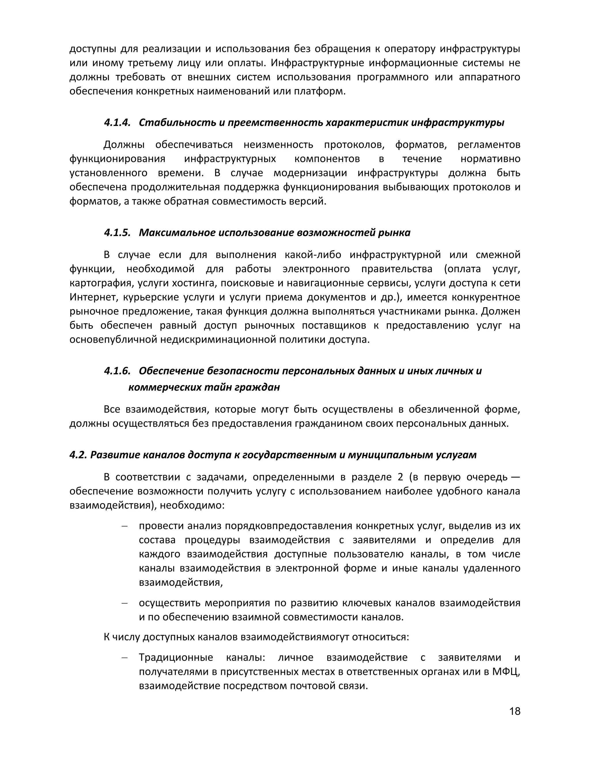 доступны для реализации и использования без обращения к оператору инфраструктуры
или иному третьему лицу или оплаты. Инфраструктурные информационные системы не
должны требовать от внешних систем использования программного или аппаратного
обеспечения конкретных наименований или платформ.
4.1.4. Стабильность и преемственность характеристик инфраструктуры
Должны обеспечиваться неизменность протоколов, форматов, регламентов
функционирования
инфраструктурных
компонентов
в
течение
нормативно
установленного времени. В случае модернизации инфраструктуры должна быть
обеспечена продолжительная поддержка функционирования выбывающих протоколов и
форматов, а также обратная совместимость версий.
4.1.5. Максимальное использование возможностей рынка
В случае если для выполнения какой-либо инфраструктурной или смежной
функции, необходимой для работы электронного правительства (оплата услуг,
картография, услуги хостинга, поисковые и навигационные сервисы, услуги доступа к сети
Интернет, курьерские услуги и услуги приема документов и др.), имеется конкурентное
рыночное предложение, такая функция должна выполняться участниками рынка. Должен
быть обеспечен равный доступ рыночных поставщиков к предоставлению услуг на
основепубличной недискриминационной политики доступа.
4.1.6. Обеспечение безопасности персональных данных и иных личных и
коммерческих тайн граждан
Все взаимодействия, которые могут быть осуществлены в обезличенной форме,
должны осуществляться без предоставления гражданином своих персональных данных.
4.2. Развитие каналов доступа к государственным и муниципальным услугам
В соответствии с задачами, определенными в разделе 2 (в первую очередь —
обеспечение возможности получить услугу с использованием наиболее удобного канала
взаимодействия), необходимо:
провести анализ порядковпредоставления конкретных услуг, выделив из их
состава процедуры взаимодействия с заявителями и определив для
каждого взаимодействия доступные пользователю каналы, в том числе
каналы взаимодействия в электронной форме и иные каналы удаленного
взаимодействия,
осуществить мероприятия по развитию ключевых каналов взаимодействия
и по обеспечению взаимной совместимости каналов.
К числу доступных каналов взаимодействиямогут относиться:
Традиционные каналы: личное взаимодействие с заявителями и
получателями в присутственных местах в ответственных органах или в МФЦ,
взаимодействие посредством почтовой связи.
18

 