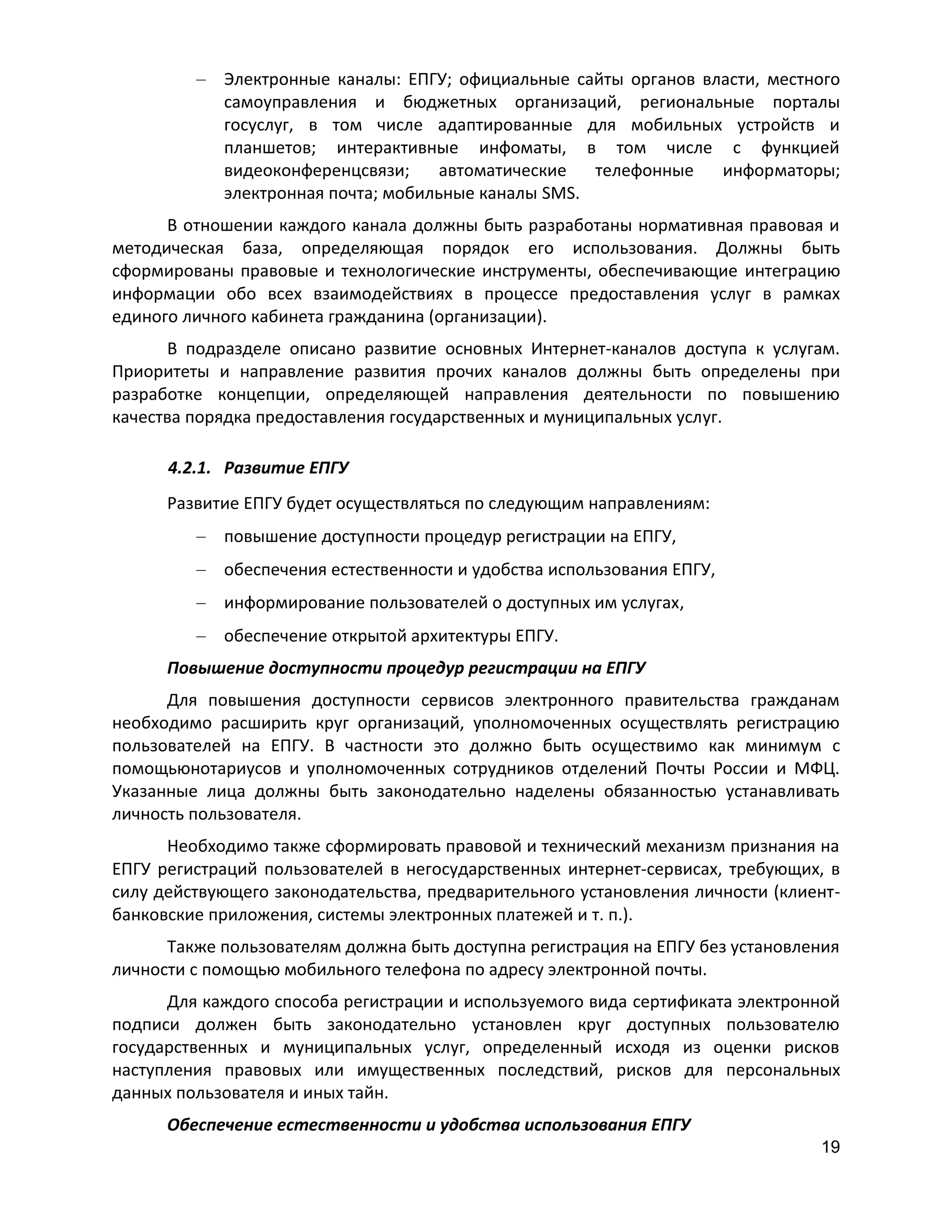 Электронные каналы: ЕПГУ; официальные сайты органов власти, местного
самоуправления и бюджетных организаций, региональные порталы
госуслуг, в том числе адаптированные для мобильных устройств и
планшетов; интерактивные инфоматы, в том числе с функцией
видеоконференцсвязи;
автоматические
телефонные
информаторы;
электронная почта; мобильные каналы SMS.
В отношении каждого канала должны быть разработаны нормативная правовая и
методическая база, определяющая порядок его использования. Должны быть
сформированы правовые и технологические инструменты, обеспечивающие интеграцию
информации обо всех взаимодействиях в процессе предоставления услуг в рамках
единого личного кабинета гражданина (организации).
В подразделе описано развитие основных Интернет-каналов доступа к услугам.
Приоритеты и направление развития прочих каналов должны быть определены при
разработке концепции, определяющей направления деятельности по повышению
качества порядка предоставления государственных и муниципальных услуг.
4.2.1. Развитие ЕПГУ
Развитие ЕПГУ будет осуществляться по следующим направлениям:
повышение доступности процедур регистрации на ЕПГУ,
обеспечения естественности и удобства использования ЕПГУ,
информирование пользователей о доступных им услугах,
обеспечение открытой архитектуры ЕПГУ.
Повышение доступности процедур регистрации на ЕПГУ
Для повышения доступности сервисов электронного правительства гражданам
необходимо расширить круг организаций, уполномоченных осуществлять регистрацию
пользователей на ЕПГУ. В частности это должно быть осуществимо как минимум с
помощьюнотариусов и уполномоченных сотрудников отделений Почты России и МФЦ.
Указанные лица должны быть законодательно наделены обязанностью устанавливать
личность пользователя.
Необходимо также сформировать правовой и технический механизм признания на
ЕПГУ регистраций пользователей в негосударственных интернет-сервисах, требующих, в
силу действующего законодательства, предварительного установления личности (клиентбанковские приложения, системы электронных платежей и т. п.).
Также пользователям должна быть доступна регистрация на ЕПГУ без установления
личности с помощью мобильного телефона по адресу электронной почты.
Для каждого способа регистрации и используемого вида сертификата электронной
подписи должен быть законодательно установлен круг доступных пользователю
государственных и муниципальных услуг, определенный исходя из оценки рисков
наступления правовых или имущественных последствий, рисков для персональных
данных пользователя и иных тайн.
Обеспечение естественности и удобства использования ЕПГУ
19

 