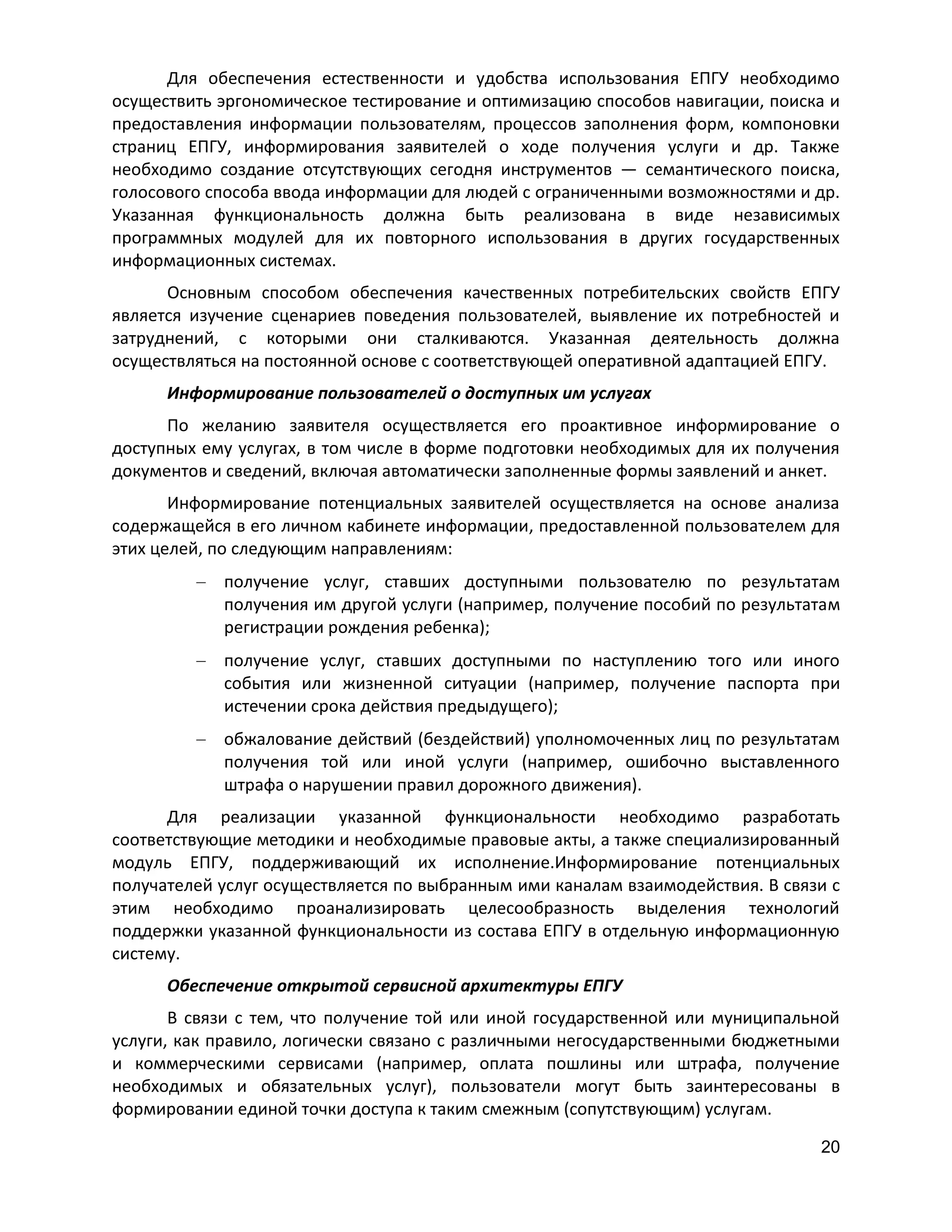 Для обеспечения естественности и удобства использования ЕПГУ необходимо
осуществить эргономическое тестирование и оптимизацию способов навигации, поиска и
предоставления информации пользователям, процессов заполнения форм, компоновки
страниц ЕПГУ, информирования заявителей о ходе получения услуги и др. Также
необходимо создание отсутствующих сегодня инструментов — семантического поиска,
голосового способа ввода информации для людей с ограниченными возможностями и др.
Указанная функциональность должна быть реализована в виде независимых
программных модулей для их повторного использования в других государственных
информационных системах.
Основным способом обеспечения качественных потребительских свойств ЕПГУ
является изучение сценариев поведения пользователей, выявление их потребностей и
затруднений, с которыми они сталкиваются. Указанная деятельность должна
осуществляться на постоянной основе с соответствующей оперативной адаптацией ЕПГУ.
Информирование пользователей о доступных им услугах
По желанию заявителя осуществляется его проактивное информирование о
доступных ему услугах, в том числе в форме подготовки необходимых для их получения
документов и сведений, включая автоматически заполненные формы заявлений и анкет.
Информирование потенциальных заявителей осуществляется на основе анализа
содержащейся в его личном кабинете информации, предоставленной пользователем для
этих целей, по следующим направлениям:
получение услуг, ставших доступными пользователю по результатам
получения им другой услуги (например, получение пособий по результатам
регистрации рождения ребенка);
получение услуг, ставших доступными по наступлению того или иного
события или жизненной ситуации (например, получение паспорта при
истечении срока действия предыдущего);
обжалование действий (бездействий) уполномоченных лиц по результатам
получения той или иной услуги (например, ошибочно выставленного
штрафа о нарушении правил дорожного движения).
Для реализации указанной функциональности необходимо разработать
соответствующие методики и необходимые правовые акты, а также специализированный
модуль ЕПГУ, поддерживающий их исполнение.Информирование потенциальных
получателей услуг осуществляется по выбранным ими каналам взаимодействия. В связи с
этим необходимо проанализировать целесообразность выделения технологий
поддержки указанной функциональности из состава ЕПГУ в отдельную информационную
систему.
Обеспечение открытой сервисной архитектуры ЕПГУ
В связи с тем, что получение той или иной государственной или муниципальной
услуги, как правило, логически связано c различными негосударственными бюджетными
и коммерческими сервисами (например, оплата пошлины или штрафа, получение
необходимых и обязательных услуг), пользователи могут быть заинтересованы в
формировании единой точки доступа к таким смежным (сопутствующим) услугам.
20

 