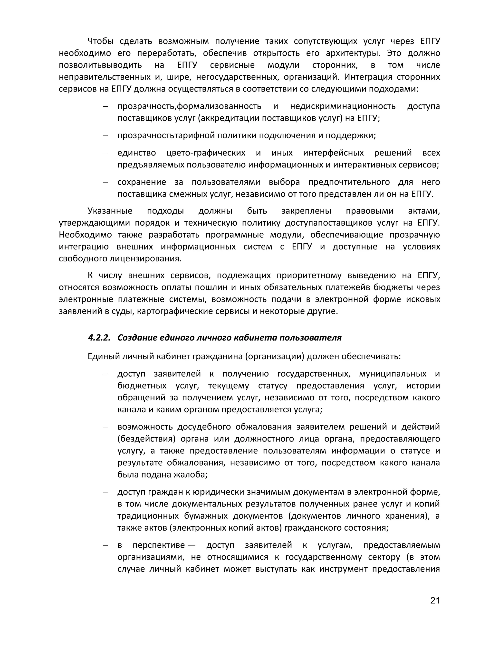 Чтобы сделать возможным получение таких сопутствующих услуг через ЕПГУ
необходимо его переработать, обеспечив открытость его архитектуры. Это должно
позволитьвыводить на ЕПГУ сервисные модули сторонних, в том числе
неправительственных и, шире, негосударственных, организаций. Интеграция сторонних
сервисов на ЕПГУ должна осуществляться в соответствии со следующими подходами:
прозрачность,формализованность и недискриминационность
поставщиков услуг (аккредитации поставщиков услуг) на ЕПГУ;

доступа

прозрачностьтарифной политики подключения и поддержки;
единство цвето-графических и иных интерфейсных решений всех
предъявляемых пользователю информационных и интерактивных сервисов;
сохранение за пользователями выбора предпочтительного для него
поставщика смежных услуг, независимо от того представлен ли он на ЕПГУ.
Указанные подходы должны быть закреплены правовыми актами,
утверждающими порядок и техническую политику доступапоставщиков услуг на ЕПГУ.
Необходимо также разработать программные модули, обеспечивающие прозрачную
интеграцию внешних информационных систем с ЕПГУ и доступные на условиях
свободного лицензирования.
К числу внешних сервисов, подлежащих приоритетному выведению на ЕПГУ,
относятся возможность оплаты пошлин и иных обязательных платежейв бюджеты через
электронные платежные системы, возможность подачи в электронной форме исковых
заявлений в суды, картографические сервисы и некоторые другие.
4.2.2. Создание единого личного кабинета пользователя
Единый личный кабинет гражданина (организации) должен обеспечивать:
доступ заявителей к получению государственных, муниципальных и
бюджетных услуг, текущему статусу предоставления услуг, истории
обращений за получением услуг, независимо от того, посредством какого
канала и каким органом предоставляется услуга;
возможность досудебного обжалования заявителем решений и действий
(бездействия) органа или должностного лица органа, предоставляющего
услугу, а также предоставление пользователям информации о статусе и
результате обжалования, независимо от того, посредством какого канала
была подана жалоба;
доступ граждан к юридически значимым документам в электронной форме,
в том числе документальных результатов полученных ранее услуг и копий
традиционных бумажных документов (документов личного хранения), а
также актов (электронных копий актов) гражданского состояния;
в перспективе — доступ заявителей к услугам, предоставляемым
организациями, не относящимися к государственному сектору (в этом
случае личный кабинет может выступать как инструмент предоставления
21

 