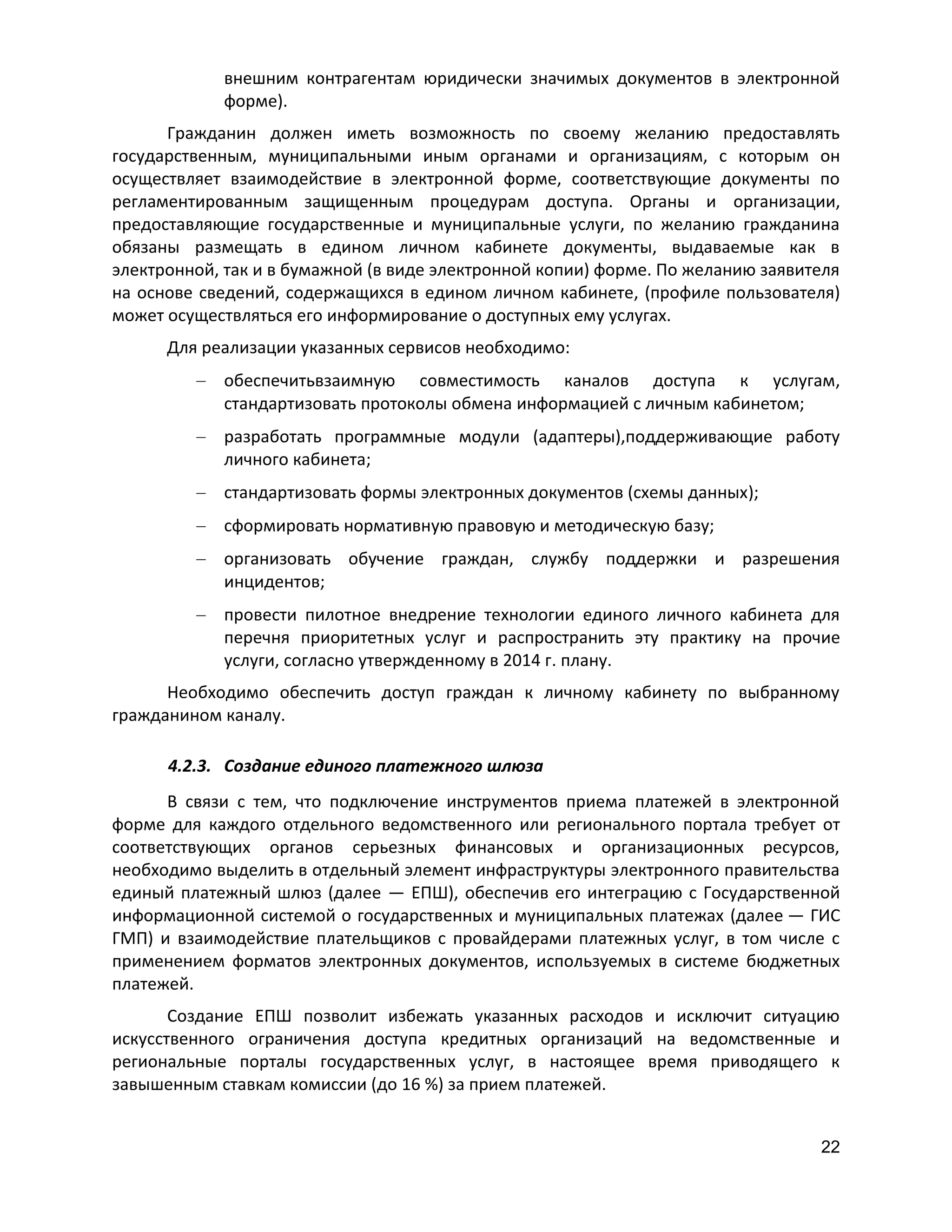 внешним контрагентам юридически значимых документов в электронной
форме).
Гражданин должен иметь возможность по своему желанию предоставлять
государственным, муниципальными иным органами и организациям, с которым он
осуществляет взаимодействие в электронной форме, соответствующие документы по
регламентированным защищенным процедурам доступа. Органы и организации,
предоставляющие государственные и муниципальные услуги, по желанию гражданина
обязаны размещать в едином личном кабинете документы, выдаваемые как в
электронной, так и в бумажной (в виде электронной копии) форме. По желанию заявителя
на основе сведений, содержащихся в едином личном кабинете, (профиле пользователя)
может осуществляться его информирование о доступных ему услугах.
Для реализации указанных сервисов необходимо:
обеспечитьвзаимную совместимость каналов доступа к услугам,
стандартизовать протоколы обмена информацией с личным кабинетом;
разработать программные модули (адаптеры),поддерживающие работу
личного кабинета;
стандартизовать формы электронных документов (схемы данных);
сформировать нормативную правовую и методическую базу;
организовать обучение граждан, службу поддержки и разрешения
инцидентов;
провести пилотное внедрение технологии единого личного кабинета для
перечня приоритетных услуг и распространить эту практику на прочие
услуги, согласно утвержденному в 2014 г. плану.
Необходимо обеспечить доступ граждан к личному кабинету по выбранному
гражданином каналу.
4.2.3. Создание единого платежного шлюза
В связи с тем, что подключение инструментов приема платежей в электронной
форме для каждого отдельного ведомственного или регионального портала требует от
соответствующих органов серьезных финансовых и организационных ресурсов,
необходимо выделить в отдельный элемент инфраструктуры электронного правительства
единый платежный шлюз (далее — ЕПШ), обеспечив его интеграцию с Государственной
информационной системой о государственных и муниципальных платежах (далее — ГИС
ГМП) и взаимодействие плательщиков с провайдерами платежных услуг, в том числе с
применением форматов электронных документов, используемых в системе бюджетных
платежей.
Создание ЕПШ позволит избежать указанных расходов и исключит ситуацию
искусственного ограничения доступа кредитных организаций на ведомственные и
региональные порталы государственных услуг, в настоящее время приводящего к
завышенным ставкам комиссии (до 16 %) за прием платежей.
22

 