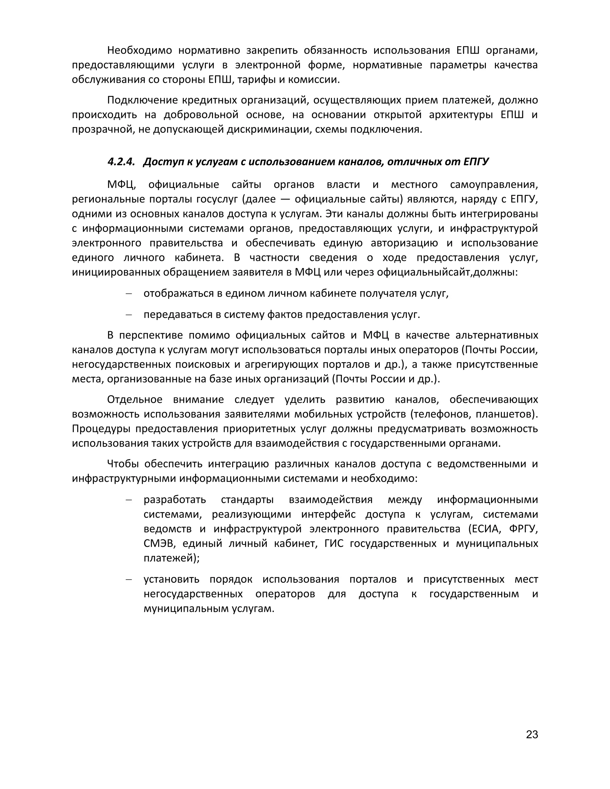 Необходимо нормативно закрепить обязанность использования ЕПШ органами,
предоставляющими услуги в электронной форме, нормативные параметры качества
обслуживания со стороны ЕПШ, тарифы и комиссии.
Подключение кредитных организаций, осуществляющих прием платежей, должно
происходить на добровольной основе, на основании открытой архитектуры ЕПШ и
прозрачной, не допускающей дискриминации, схемы подключения.
4.2.4. Доступ к услугам с использованием каналов, отличных от ЕПГУ
МФЦ, официальные сайты органов власти и местного самоуправления,
региональные порталы госуслуг (далее — официальные сайты) являются, наряду с ЕПГУ,
одними из основных каналов доступа к услугам. Эти каналы должны быть интегрированы
с информационными системами органов, предоставляющих услуги, и инфраструктурой
электронного правительства и обеспечивать единую авторизацию и использование
единого личного кабинета. В частности сведения о ходе предоставления услуг,
инициированных обращением заявителя в МФЦ или через официальныйсайт,должны:
отображаться в едином личном кабинете получателя услуг,
передаваться в систему фактов предоставления услуг.
В перспективе помимо официальных сайтов и МФЦ в качестве альтернативных
каналов доступа к услугам могут использоваться порталы иных операторов (Почты России,
негосударственных поисковых и агрегирующих порталов и др.), а также присутственные
места, организованные на базе иных организаций (Почты России и др.).
Отдельное внимание следует уделить развитию каналов, обеспечивающих
возможность использования заявителями мобильных устройств (телефонов, планшетов).
Процедуры предоставления приоритетных услуг должны предусматривать возможность
использования таких устройств для взаимодействия с государственными органами.
Чтобы обеспечить интеграцию различных каналов доступа с ведомственными и
инфраструктурными информационными системами и необходимо:
разработать стандарты взаимодействия между информационными
системами, реализующими интерфейс доступа к услугам, системами
ведомств и инфраструктурой электронного правительства (ЕСИА, ФРГУ,
СМЭВ, единый личный кабинет, ГИС государственных и муниципальных
платежей);
установить порядок использования порталов и присутственных мест
негосударственных операторов для доступа к государственным и
муниципальным услугам.

23

 