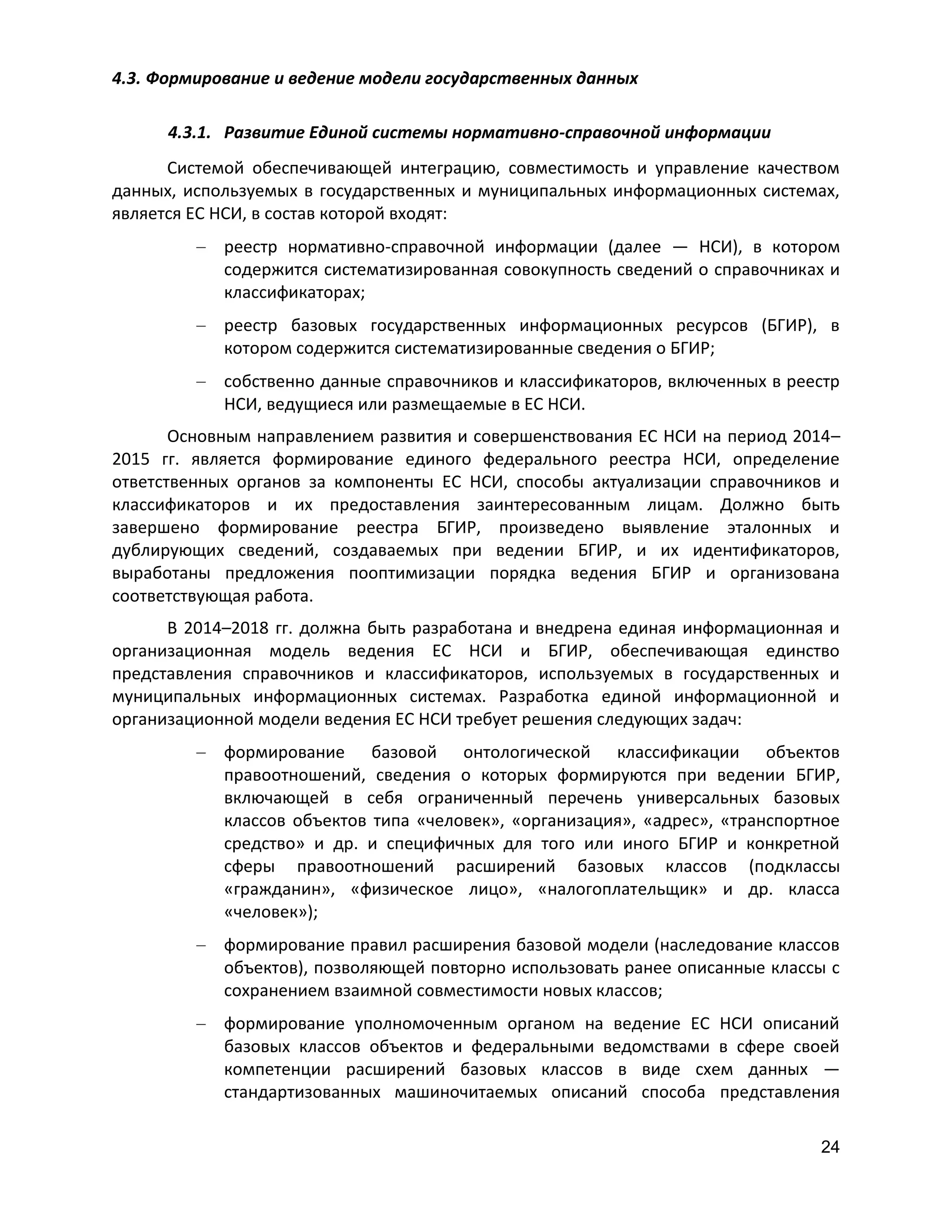 4.3. Формирование и ведение модели государственных данных
4.3.1. Развитие Единой системы нормативно-справочной информации
Системой обеспечивающей интеграцию, совместимость и управление качеством
данных, используемых в государственных и муниципальных информационных системах,
является ЕС НСИ, в состав которой входят:
реестр нормативно-справочной информации (далее — НСИ), в котором
содержится систематизированная совокупность сведений о справочниках и
классификаторах;
реестр базовых государственных информационных ресурсов (БГИР), в
котором содержится систематизированные сведения о БГИР;
собственно данные справочников и классификаторов, включенных в реестр
НСИ, ведущиеся или размещаемые в ЕС НСИ.
Основным направлением развития и совершенствования ЕС НСИ на период 2014–
2015 гг. является формирование единого федерального реестра НСИ, определение
ответственных органов за компоненты ЕС НСИ, способы актуализации справочников и
классификаторов и их предоставления заинтересованным лицам. Должно быть
завершено формирование реестра БГИР, произведено выявление эталонных и
дублирующих сведений, создаваемых при ведении БГИР, и их идентификаторов,
выработаны предложения пооптимизации порядка ведения БГИР и организована
соответствующая работа.
В 2014–2018 гг. должна быть разработана и внедрена единая информационная и
организационная модель ведения ЕС НСИ и БГИР, обеспечивающая единство
представления справочников и классификаторов, используемых в государственных и
муниципальных информационных системах. Разработка единой информационной и
организационной модели ведения ЕС НСИ требует решения следующих задач:
формирование базовой онтологической классификации объектов
правоотношений, сведения о которых формируются при ведении БГИР,
включающей в себя ограниченный перечень универсальных базовых
классов объектов типа «человек», «организация», «адрес», «транспортное
средство» и др. и специфичных для того или иного БГИР и конкретной
сферы правоотношений расширений базовых классов (подклассы
«гражданин», «физическое лицо», «налогоплательщик» и др. класса
«человек»);
формирование правил расширения базовой модели (наследование классов
объектов), позволяющей повторно использовать ранее описанные классы с
сохранением взаимной совместимости новых классов;
формирование уполномоченным органом на ведение ЕС НСИ описаний
базовых классов объектов и федеральными ведомствами в сфере своей
компетенции расширений базовых классов в виде схем данных —
стандартизованных машиночитаемых описаний способа представления
24

 
