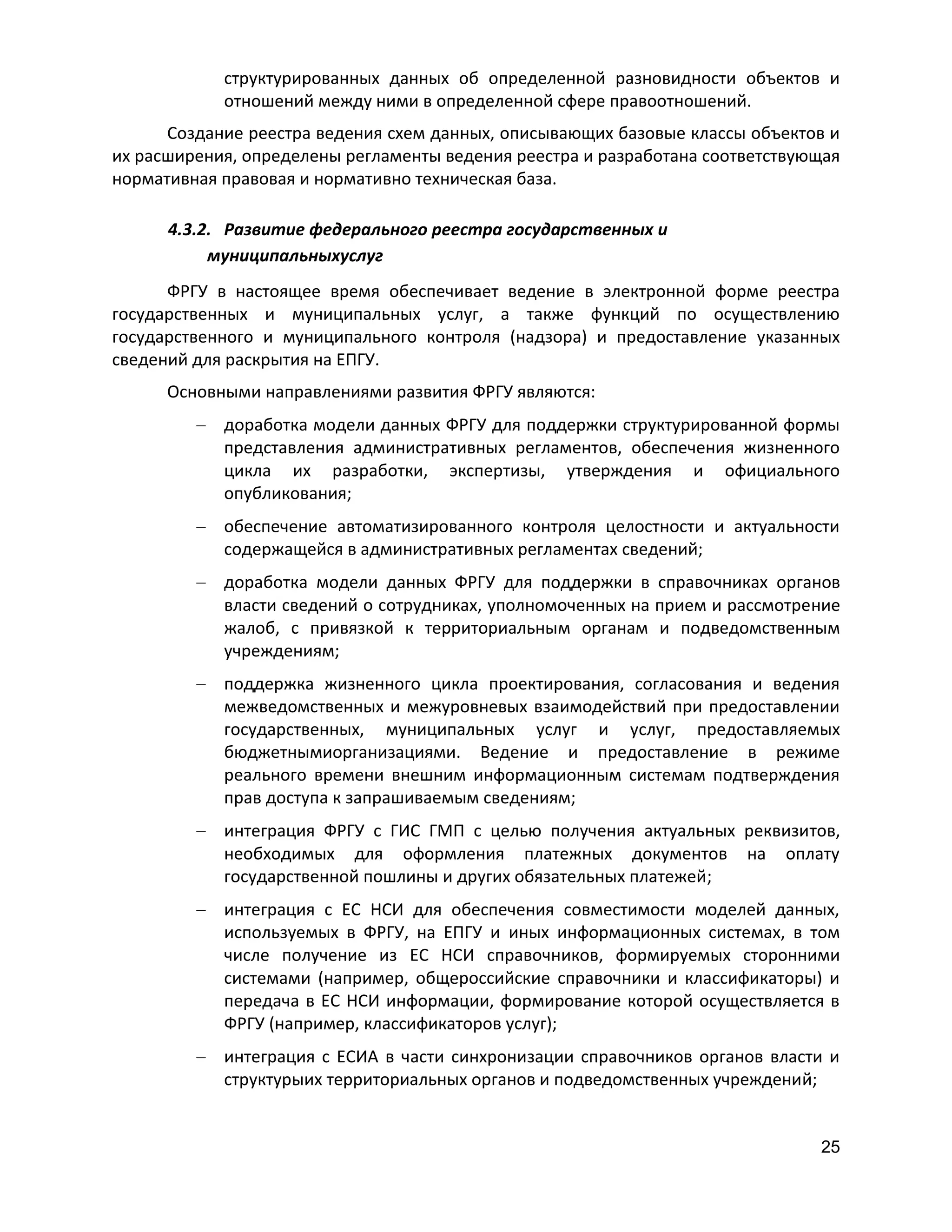 структурированных данных об определенной разновидности объектов и
отношений между ними в определенной сфере правоотношений.
Создание реестра ведения схем данных, описывающих базовые классы объектов и
их расширения, определены регламенты ведения реестра и разработана соответствующая
нормативная правовая и нормативно техническая база.
4.3.2. Развитие федерального реестра государственных и
муниципальныхуслуг
ФРГУ в настоящее время обеспечивает ведение в электронной форме реестра
государственных и муниципальных услуг, а также функций по осуществлению
государственного и муниципального контроля (надзора) и предоставление указанных
сведений для раскрытия на ЕПГУ.
Основными направлениями развития ФРГУ являются:
доработка модели данных ФРГУ для поддержки структурированной формы
представления административных регламентов, обеспечения жизненного
цикла их разработки, экспертизы, утверждения и официального
опубликования;
обеспечение автоматизированного контроля целостности и актуальности
содержащейся в административных регламентах сведений;
доработка модели данных ФРГУ для поддержки в справочниках органов
власти сведений о сотрудниках, уполномоченных на прием и рассмотрение
жалоб, с привязкой к территориальным органам и подведомственным
учреждениям;
поддержка жизненного цикла проектирования, согласования и ведения
межведомственных и межуровневых взаимодействий при предоставлении
государственных, муниципальных услуг и услуг, предоставляемых
бюджетнымиорганизациями. Ведение и предоставление в режиме
реального времени внешним информационным системам подтверждения
прав доступа к запрашиваемым сведениям;
интеграция ФРГУ с ГИС ГМП с целью получения актуальных реквизитов,
необходимых для оформления платежных документов на оплату
государственной пошлины и других обязательных платежей;
интеграция с ЕС НСИ для обеспечения совместимости моделей данных,
используемых в ФРГУ, на ЕПГУ и иных информационных системах, в том
числе получение из ЕС НСИ справочников, формируемых сторонними
системами (например, общероссийские справочники и классификаторы) и
передача в ЕС НСИ информации, формирование которой осуществляется в
ФРГУ (например, классификаторов услуг);
интеграция с ЕСИА в части синхронизации справочников органов власти и
структурыих территориальных органов и подведомственных учреждений;

25

 