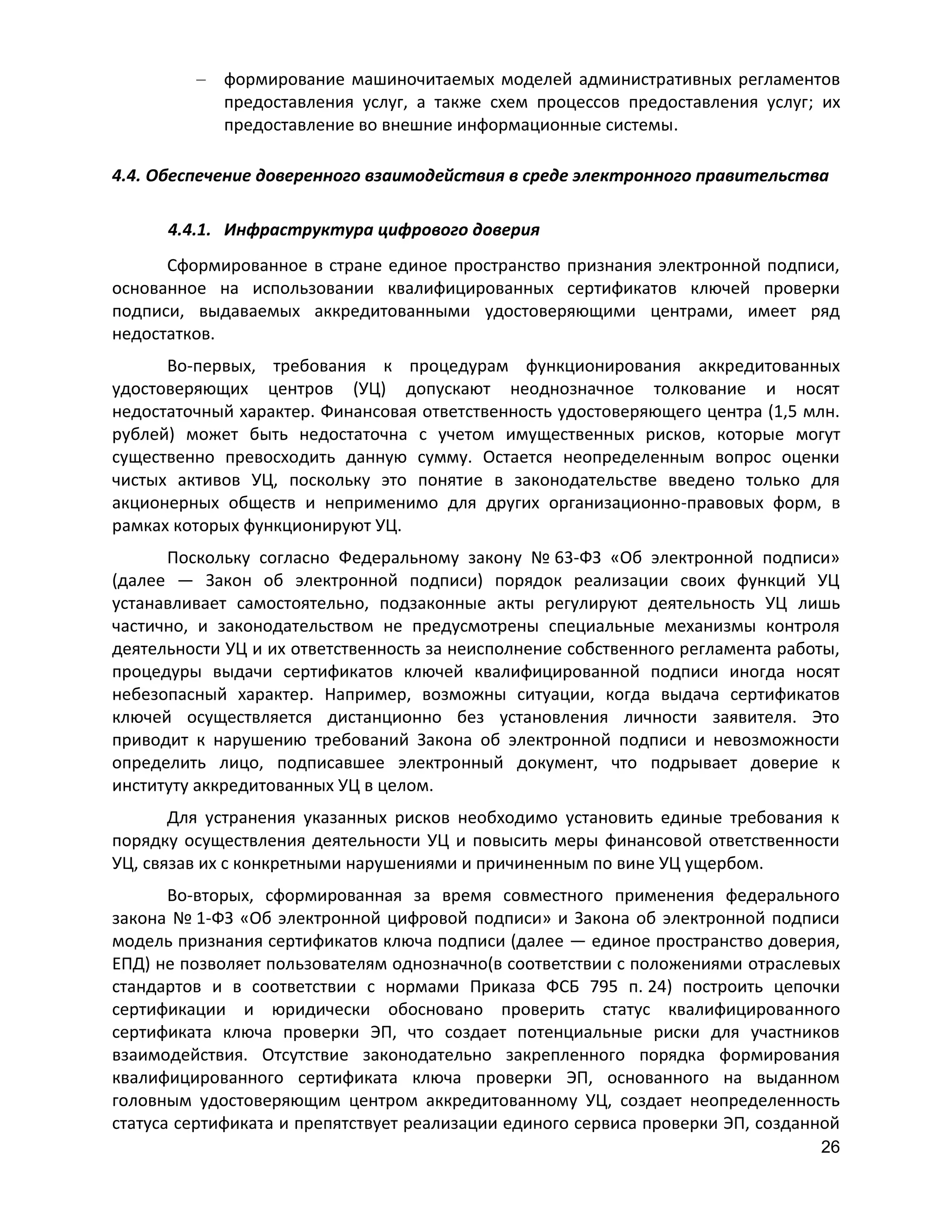 формирование машиночитаемых моделей административных регламентов
предоставления услуг, а также схем процессов предоставления услуг; их
предоставление во внешние информационные системы.
4.4. Обеспечение доверенного взаимодействия в среде электронного правительства
4.4.1. Инфраструктура цифрового доверия
Сформированное в стране единое пространство признания электронной подписи,
основанное на использовании квалифицированных сертификатов ключей проверки
подписи, выдаваемых аккредитованными удостоверяющими центрами, имеет ряд
недостатков.
Во-первых, требования к процедурам функционирования аккредитованных
удостоверяющих центров (УЦ) допускают неоднозначное толкование и носят
недостаточный характер. Финансовая ответственность удостоверяющего центра (1,5 млн.
рублей) может быть недостаточна с учетом имущественных рисков, которые могут
существенно превосходить данную сумму. Остается неопределенным вопрос оценки
чистых активов УЦ, поскольку это понятие в законодательстве введено только для
акционерных обществ и неприменимо для других организационно-правовых форм, в
рамках которых функционируют УЦ.
Поскольку согласно Федеральному закону № 63-ФЗ «Об электронной подписи»
(далее — Закон об электронной подписи) порядок реализации своих функций УЦ
устанавливает самостоятельно, подзаконные акты регулируют деятельность УЦ лишь
частично, и законодательством не предусмотрены специальные механизмы контроля
деятельности УЦ и их ответственность за неисполнение собственного регламента работы,
процедуры выдачи сертификатов ключей квалифицированной подписи иногда носят
небезопасный характер. Например, возможны ситуации, когда выдача сертификатов
ключей осуществляется дистанционно без установления личности заявителя. Это
приводит к нарушению требований Закона об электронной подписи и невозможности
определить лицо, подписавшее электронный документ, что подрывает доверие к
институту аккредитованных УЦ в целом.
Для устранения указанных рисков необходимо установить единые требования к
порядку осуществления деятельности УЦ и повысить меры финансовой ответственности
УЦ, связав их с конкретными нарушениями и причиненным по вине УЦ ущербом.
Во-вторых, сформированная за время совместного применения федерального
закона № 1-ФЗ «Об электронной цифровой подписи» и Закона об электронной подписи
модель признания сертификатов ключа подписи (далее — единое пространство доверия,
ЕПД) не позволяет пользователям однозначно(в соответствии с положениями отраслевых
стандартов и в соответствии с нормами Приказа ФСБ 795 п. 24) построить цепочки
сертификации и юридически обосновано проверить статус квалифицированного
сертификата ключа проверки ЭП, что создает потенциальные риски для участников
взаимодействия. Отсутствие законодательно закрепленного порядка формирования
квалифицированного сертификата ключа проверки ЭП, основанного на выданном
головным удостоверяющим центром аккредитованному УЦ, создает неопределенность
статуса сертификата и препятствует реализации единого сервиса проверки ЭП, созданной
26

 